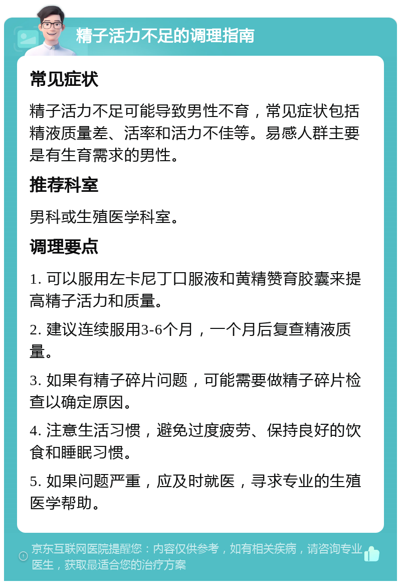 精子活力不足的调理指南 常见症状 精子活力不足可能导致男性不育，常见症状包括精液质量差、活率和活力不佳等。易感人群主要是有生育需求的男性。 推荐科室 男科或生殖医学科室。 调理要点 1. 可以服用左卡尼丁口服液和黄精赞育胶囊来提高精子活力和质量。 2. 建议连续服用3-6个月，一个月后复查精液质量。 3. 如果有精子碎片问题，可能需要做精子碎片检查以确定原因。 4. 注意生活习惯，避免过度疲劳、保持良好的饮食和睡眠习惯。 5. 如果问题严重，应及时就医，寻求专业的生殖医学帮助。