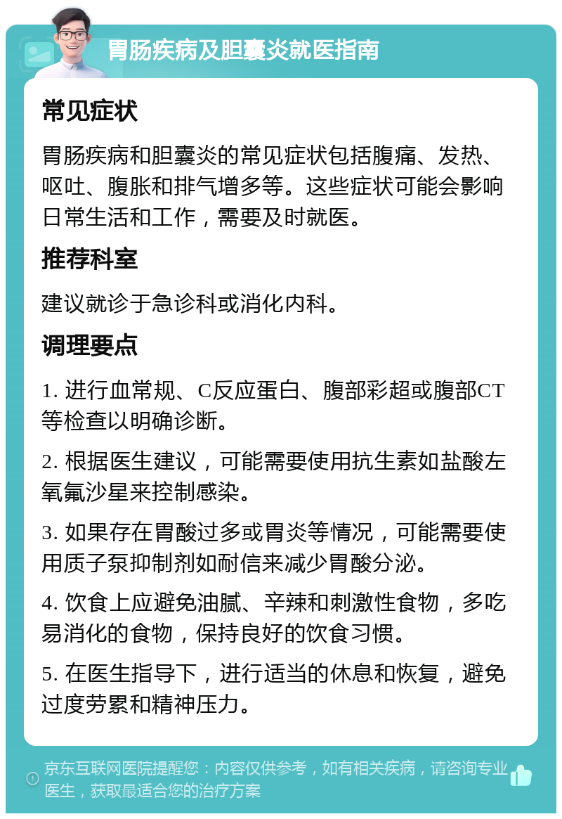 胃肠疾病及胆囊炎就医指南 常见症状 胃肠疾病和胆囊炎的常见症状包括腹痛、发热、呕吐、腹胀和排气增多等。这些症状可能会影响日常生活和工作，需要及时就医。 推荐科室 建议就诊于急诊科或消化内科。 调理要点 1. 进行血常规、C反应蛋白、腹部彩超或腹部CT等检查以明确诊断。 2. 根据医生建议，可能需要使用抗生素如盐酸左氧氟沙星来控制感染。 3. 如果存在胃酸过多或胃炎等情况，可能需要使用质子泵抑制剂如耐信来减少胃酸分泌。 4. 饮食上应避免油腻、辛辣和刺激性食物，多吃易消化的食物，保持良好的饮食习惯。 5. 在医生指导下，进行适当的休息和恢复，避免过度劳累和精神压力。