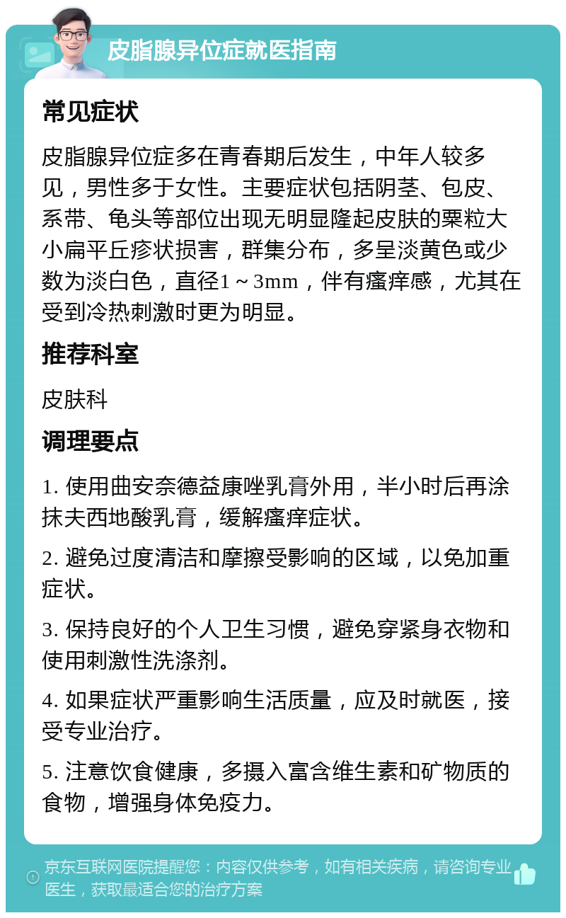 皮脂腺异位症就医指南 常见症状 皮脂腺异位症多在青春期后发生，中年人较多见，男性多于女性。主要症状包括阴茎、包皮、系带、龟头等部位出现无明显隆起皮肤的粟粒大小扁平丘疹状损害，群集分布，多呈淡黄色或少数为淡白色，直径1～3mm，伴有瘙痒感，尤其在受到冷热刺激时更为明显。 推荐科室 皮肤科 调理要点 1. 使用曲安奈德益康唑乳膏外用，半小时后再涂抹夫西地酸乳膏，缓解瘙痒症状。 2. 避免过度清洁和摩擦受影响的区域，以免加重症状。 3. 保持良好的个人卫生习惯，避免穿紧身衣物和使用刺激性洗涤剂。 4. 如果症状严重影响生活质量，应及时就医，接受专业治疗。 5. 注意饮食健康，多摄入富含维生素和矿物质的食物，增强身体免疫力。