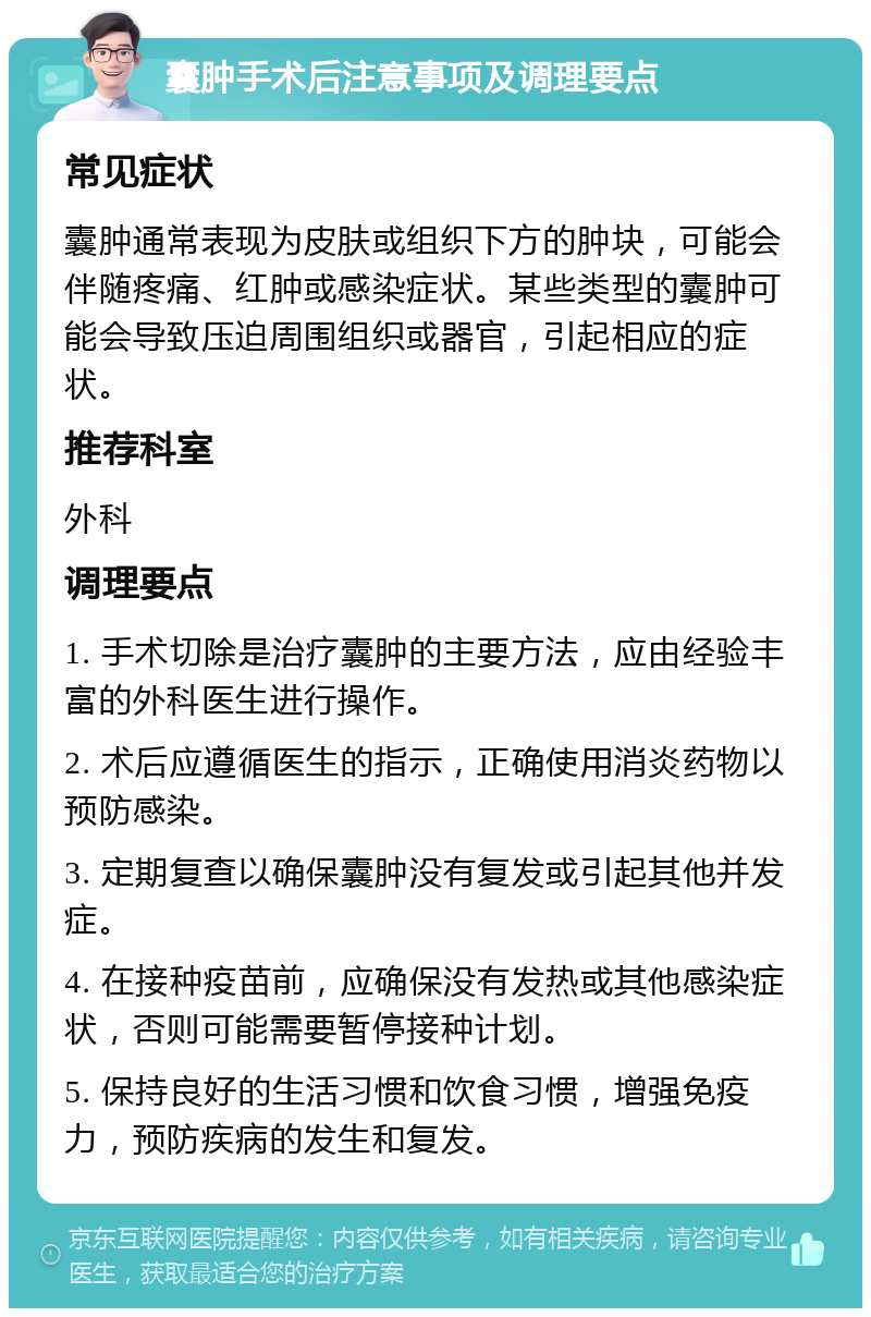 囊肿手术后注意事项及调理要点 常见症状 囊肿通常表现为皮肤或组织下方的肿块，可能会伴随疼痛、红肿或感染症状。某些类型的囊肿可能会导致压迫周围组织或器官，引起相应的症状。 推荐科室 外科 调理要点 1. 手术切除是治疗囊肿的主要方法，应由经验丰富的外科医生进行操作。 2. 术后应遵循医生的指示，正确使用消炎药物以预防感染。 3. 定期复查以确保囊肿没有复发或引起其他并发症。 4. 在接种疫苗前，应确保没有发热或其他感染症状，否则可能需要暂停接种计划。 5. 保持良好的生活习惯和饮食习惯，增强免疫力，预防疾病的发生和复发。