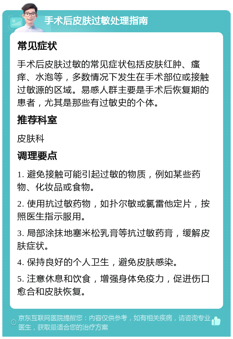 手术后皮肤过敏处理指南 常见症状 手术后皮肤过敏的常见症状包括皮肤红肿、瘙痒、水泡等，多数情况下发生在手术部位或接触过敏源的区域。易感人群主要是手术后恢复期的患者，尤其是那些有过敏史的个体。 推荐科室 皮肤科 调理要点 1. 避免接触可能引起过敏的物质，例如某些药物、化妆品或食物。 2. 使用抗过敏药物，如扑尔敏或氯雷他定片，按照医生指示服用。 3. 局部涂抹地塞米松乳膏等抗过敏药膏，缓解皮肤症状。 4. 保持良好的个人卫生，避免皮肤感染。 5. 注意休息和饮食，增强身体免疫力，促进伤口愈合和皮肤恢复。