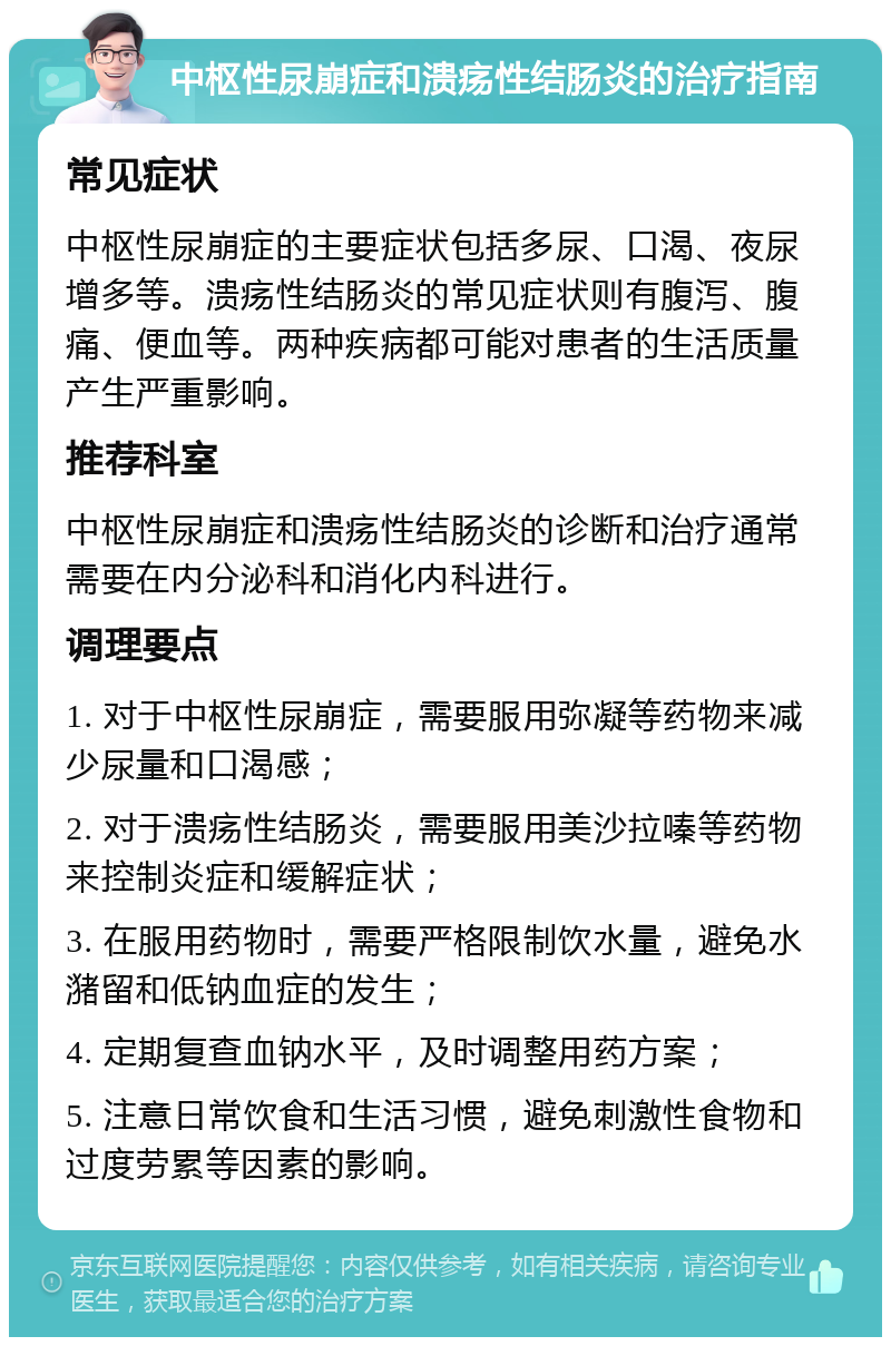 中枢性尿崩症和溃疡性结肠炎的治疗指南 常见症状 中枢性尿崩症的主要症状包括多尿、口渴、夜尿增多等。溃疡性结肠炎的常见症状则有腹泻、腹痛、便血等。两种疾病都可能对患者的生活质量产生严重影响。 推荐科室 中枢性尿崩症和溃疡性结肠炎的诊断和治疗通常需要在内分泌科和消化内科进行。 调理要点 1. 对于中枢性尿崩症，需要服用弥凝等药物来减少尿量和口渴感； 2. 对于溃疡性结肠炎，需要服用美沙拉嗪等药物来控制炎症和缓解症状； 3. 在服用药物时，需要严格限制饮水量，避免水潴留和低钠血症的发生； 4. 定期复查血钠水平，及时调整用药方案； 5. 注意日常饮食和生活习惯，避免刺激性食物和过度劳累等因素的影响。