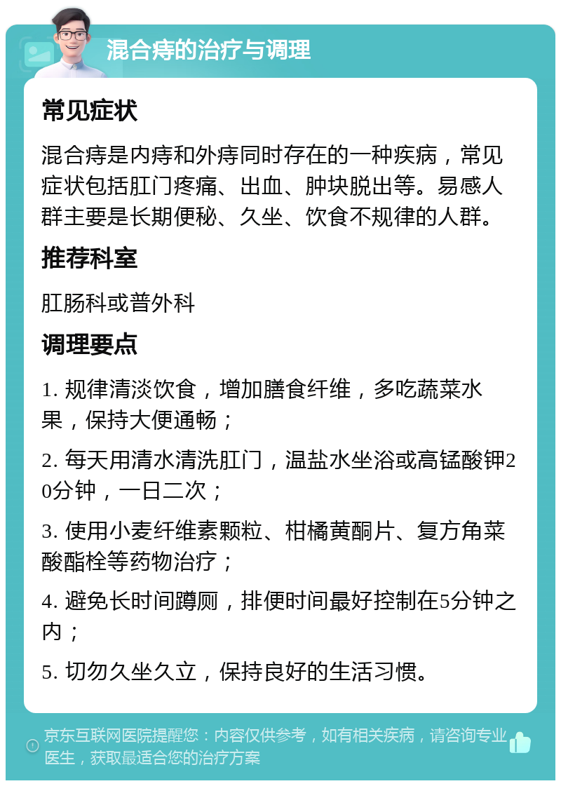 混合痔的治疗与调理 常见症状 混合痔是内痔和外痔同时存在的一种疾病，常见症状包括肛门疼痛、出血、肿块脱出等。易感人群主要是长期便秘、久坐、饮食不规律的人群。 推荐科室 肛肠科或普外科 调理要点 1. 规律清淡饮食，增加膳食纤维，多吃蔬菜水果，保持大便通畅； 2. 每天用清水清洗肛门，温盐水坐浴或高锰酸钾20分钟，一日二次； 3. 使用小麦纤维素颗粒、柑橘黄酮片、复方角菜酸酯栓等药物治疗； 4. 避免长时间蹲厕，排便时间最好控制在5分钟之内； 5. 切勿久坐久立，保持良好的生活习惯。