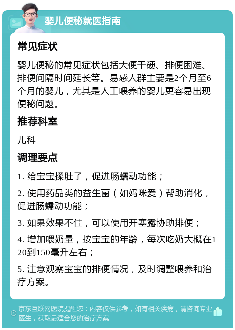 婴儿便秘就医指南 常见症状 婴儿便秘的常见症状包括大便干硬、排便困难、排便间隔时间延长等。易感人群主要是2个月至6个月的婴儿，尤其是人工喂养的婴儿更容易出现便秘问题。 推荐科室 儿科 调理要点 1. 给宝宝揉肚子，促进肠蠕动功能； 2. 使用药品类的益生菌（如妈咪爱）帮助消化，促进肠蠕动功能； 3. 如果效果不佳，可以使用开塞露协助排便； 4. 增加喂奶量，按宝宝的年龄，每次吃奶大概在120到150毫升左右； 5. 注意观察宝宝的排便情况，及时调整喂养和治疗方案。