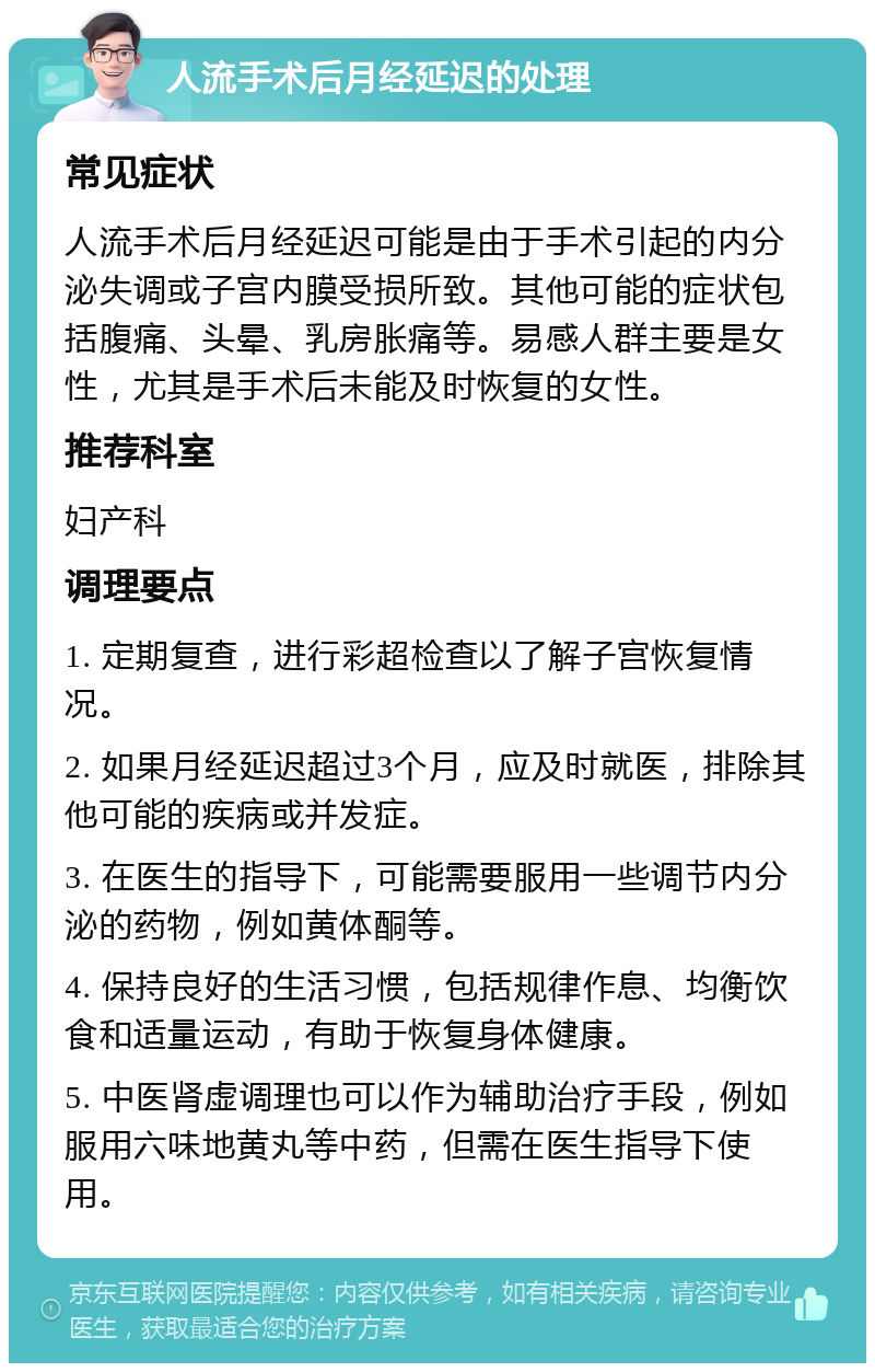 人流手术后月经延迟的处理 常见症状 人流手术后月经延迟可能是由于手术引起的内分泌失调或子宫内膜受损所致。其他可能的症状包括腹痛、头晕、乳房胀痛等。易感人群主要是女性，尤其是手术后未能及时恢复的女性。 推荐科室 妇产科 调理要点 1. 定期复查，进行彩超检查以了解子宫恢复情况。 2. 如果月经延迟超过3个月，应及时就医，排除其他可能的疾病或并发症。 3. 在医生的指导下，可能需要服用一些调节内分泌的药物，例如黄体酮等。 4. 保持良好的生活习惯，包括规律作息、均衡饮食和适量运动，有助于恢复身体健康。 5. 中医肾虚调理也可以作为辅助治疗手段，例如服用六味地黄丸等中药，但需在医生指导下使用。