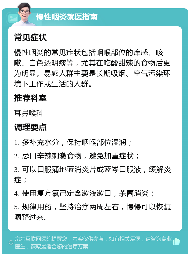 慢性咽炎就医指南 常见症状 慢性咽炎的常见症状包括咽喉部位的痒感、咳嗽、白色透明痰等，尤其在吃酸甜辣的食物后更为明显。易感人群主要是长期吸烟、空气污染环境下工作或生活的人群。 推荐科室 耳鼻喉科 调理要点 1. 多补充水分，保持咽喉部位湿润； 2. 忌口辛辣刺激食物，避免加重症状； 3. 可以口服蒲地蓝消炎片或蓝岑口服液，缓解炎症； 4. 使用复方氯己定含漱液漱口，杀菌消炎； 5. 规律用药，坚持治疗两周左右，慢慢可以恢复调整过来。