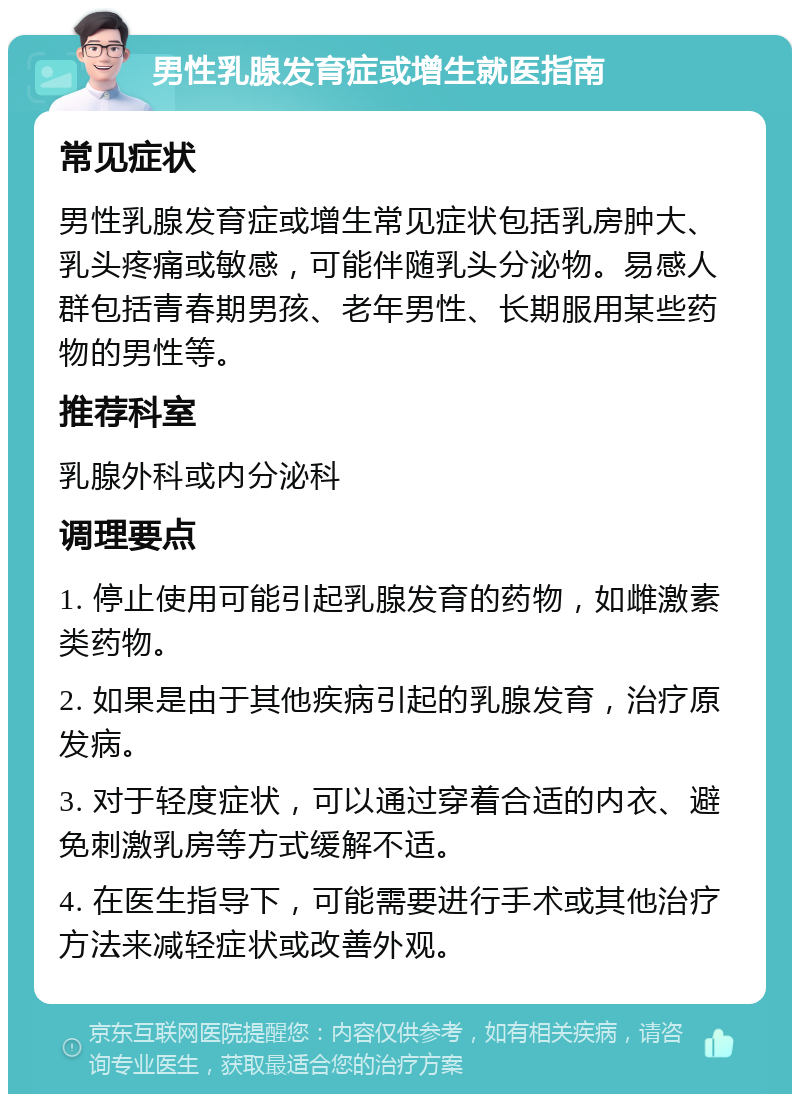 男性乳腺发育症或增生就医指南 常见症状 男性乳腺发育症或增生常见症状包括乳房肿大、乳头疼痛或敏感，可能伴随乳头分泌物。易感人群包括青春期男孩、老年男性、长期服用某些药物的男性等。 推荐科室 乳腺外科或内分泌科 调理要点 1. 停止使用可能引起乳腺发育的药物，如雌激素类药物。 2. 如果是由于其他疾病引起的乳腺发育，治疗原发病。 3. 对于轻度症状，可以通过穿着合适的内衣、避免刺激乳房等方式缓解不适。 4. 在医生指导下，可能需要进行手术或其他治疗方法来减轻症状或改善外观。