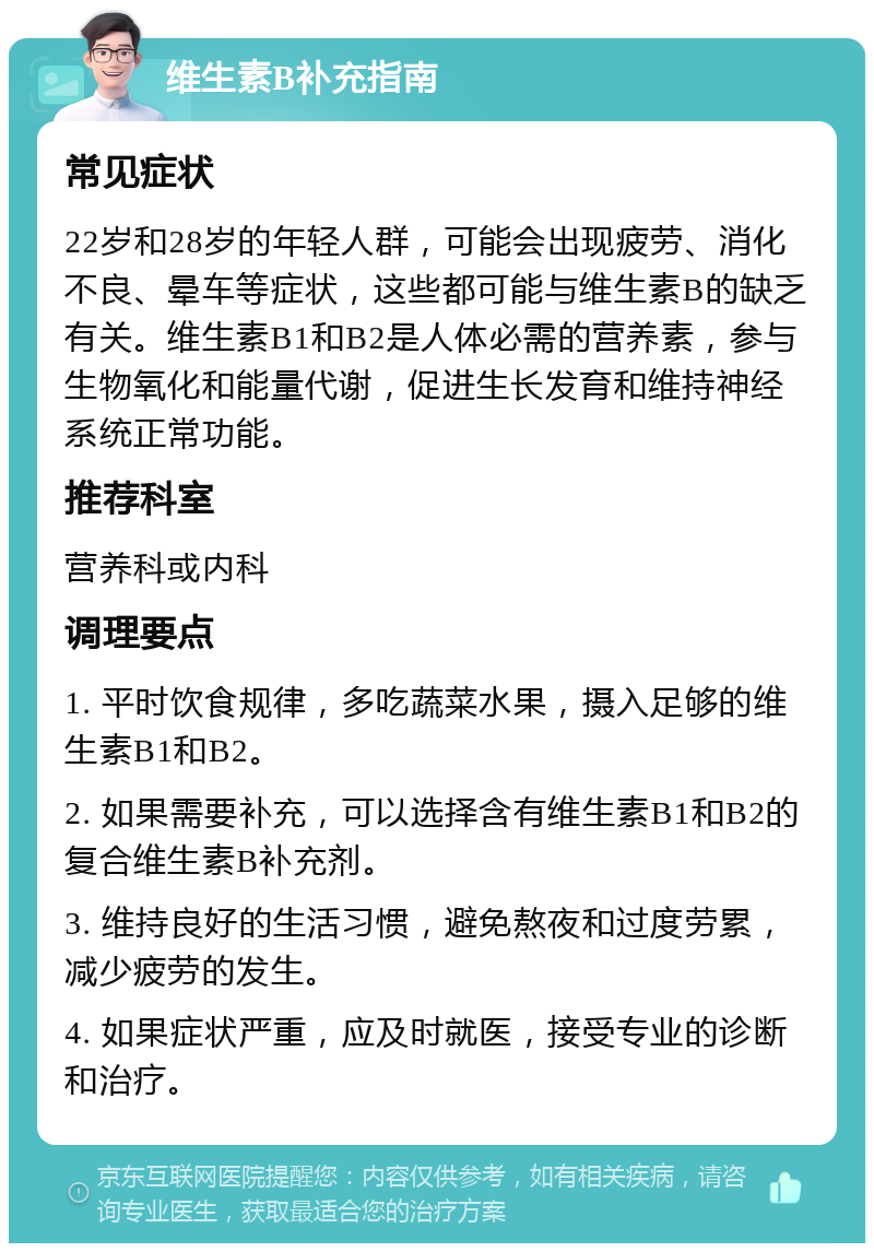 维生素B补充指南 常见症状 22岁和28岁的年轻人群，可能会出现疲劳、消化不良、晕车等症状，这些都可能与维生素B的缺乏有关。维生素B1和B2是人体必需的营养素，参与生物氧化和能量代谢，促进生长发育和维持神经系统正常功能。 推荐科室 营养科或内科 调理要点 1. 平时饮食规律，多吃蔬菜水果，摄入足够的维生素B1和B2。 2. 如果需要补充，可以选择含有维生素B1和B2的复合维生素B补充剂。 3. 维持良好的生活习惯，避免熬夜和过度劳累，减少疲劳的发生。 4. 如果症状严重，应及时就医，接受专业的诊断和治疗。