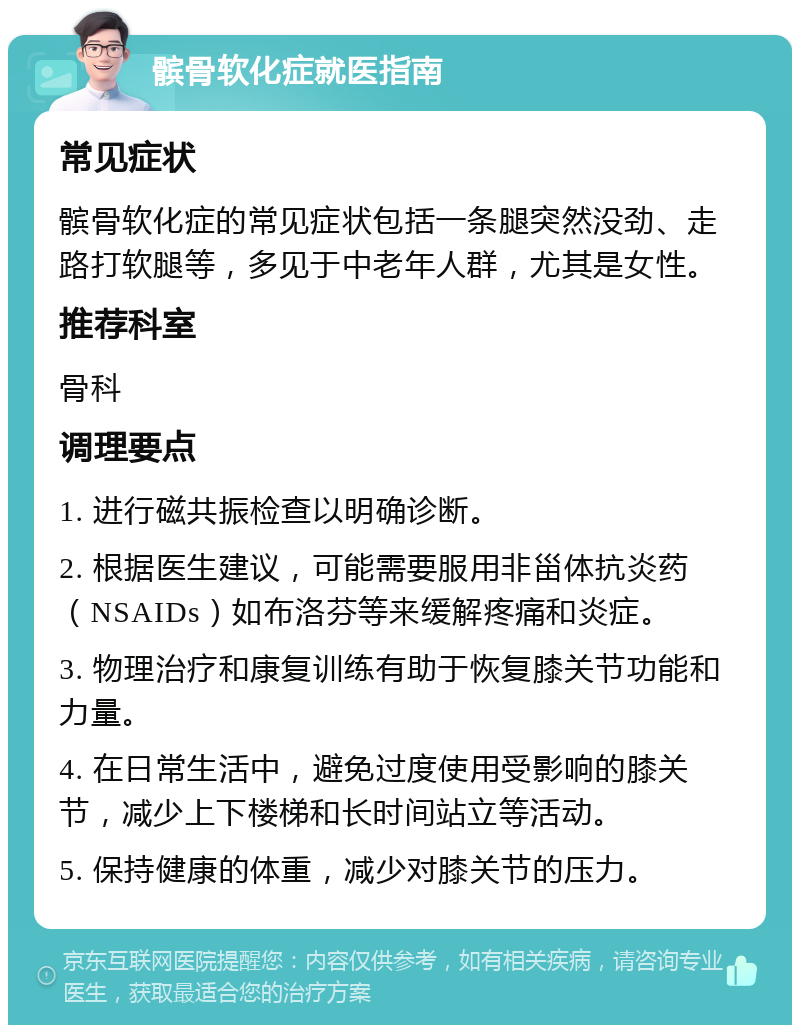 髌骨软化症就医指南 常见症状 髌骨软化症的常见症状包括一条腿突然没劲、走路打软腿等，多见于中老年人群，尤其是女性。 推荐科室 骨科 调理要点 1. 进行磁共振检查以明确诊断。 2. 根据医生建议，可能需要服用非甾体抗炎药（NSAIDs）如布洛芬等来缓解疼痛和炎症。 3. 物理治疗和康复训练有助于恢复膝关节功能和力量。 4. 在日常生活中，避免过度使用受影响的膝关节，减少上下楼梯和长时间站立等活动。 5. 保持健康的体重，减少对膝关节的压力。