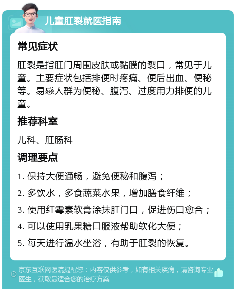 儿童肛裂就医指南 常见症状 肛裂是指肛门周围皮肤或黏膜的裂口，常见于儿童。主要症状包括排便时疼痛、便后出血、便秘等。易感人群为便秘、腹泻、过度用力排便的儿童。 推荐科室 儿科、肛肠科 调理要点 1. 保持大便通畅，避免便秘和腹泻； 2. 多饮水，多食蔬菜水果，增加膳食纤维； 3. 使用红霉素软膏涂抹肛门口，促进伤口愈合； 4. 可以使用乳果糖口服液帮助软化大便； 5. 每天进行温水坐浴，有助于肛裂的恢复。