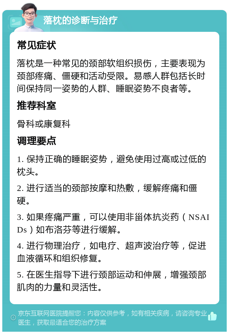 落枕的诊断与治疗 常见症状 落枕是一种常见的颈部软组织损伤，主要表现为颈部疼痛、僵硬和活动受限。易感人群包括长时间保持同一姿势的人群、睡眠姿势不良者等。 推荐科室 骨科或康复科 调理要点 1. 保持正确的睡眠姿势，避免使用过高或过低的枕头。 2. 进行适当的颈部按摩和热敷，缓解疼痛和僵硬。 3. 如果疼痛严重，可以使用非甾体抗炎药（NSAIDs）如布洛芬等进行缓解。 4. 进行物理治疗，如电疗、超声波治疗等，促进血液循环和组织修复。 5. 在医生指导下进行颈部运动和伸展，增强颈部肌肉的力量和灵活性。