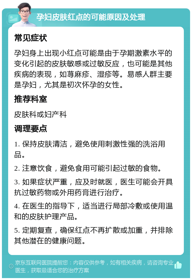 孕妇皮肤红点的可能原因及处理 常见症状 孕妇身上出现小红点可能是由于孕期激素水平的变化引起的皮肤敏感或过敏反应，也可能是其他疾病的表现，如荨麻疹、湿疹等。易感人群主要是孕妇，尤其是初次怀孕的女性。 推荐科室 皮肤科或妇产科 调理要点 1. 保持皮肤清洁，避免使用刺激性强的洗浴用品。 2. 注意饮食，避免食用可能引起过敏的食物。 3. 如果症状严重，应及时就医，医生可能会开具抗过敏药物或外用药膏进行治疗。 4. 在医生的指导下，适当进行局部冷敷或使用温和的皮肤护理产品。 5. 定期复查，确保红点不再扩散或加重，并排除其他潜在的健康问题。