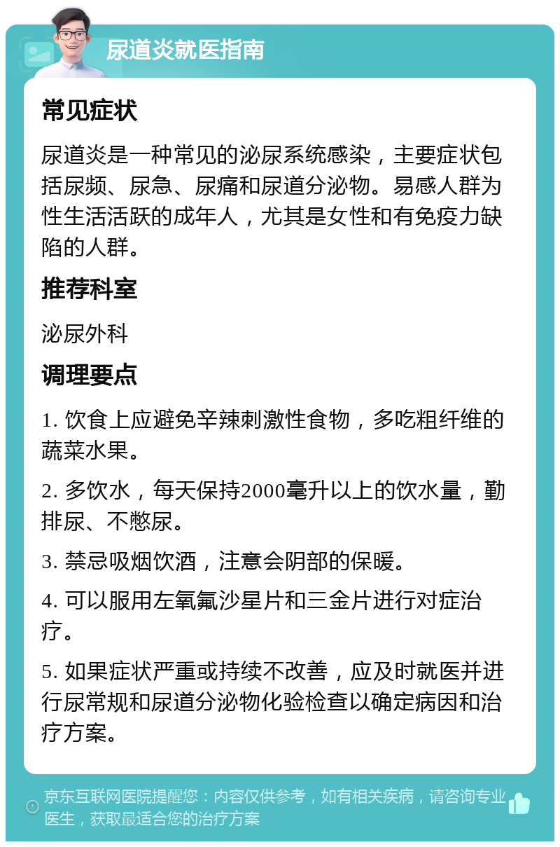 尿道炎就医指南 常见症状 尿道炎是一种常见的泌尿系统感染，主要症状包括尿频、尿急、尿痛和尿道分泌物。易感人群为性生活活跃的成年人，尤其是女性和有免疫力缺陷的人群。 推荐科室 泌尿外科 调理要点 1. 饮食上应避免辛辣刺激性食物，多吃粗纤维的蔬菜水果。 2. 多饮水，每天保持2000毫升以上的饮水量，勤排尿、不憋尿。 3. 禁忌吸烟饮酒，注意会阴部的保暖。 4. 可以服用左氧氟沙星片和三金片进行对症治疗。 5. 如果症状严重或持续不改善，应及时就医并进行尿常规和尿道分泌物化验检查以确定病因和治疗方案。