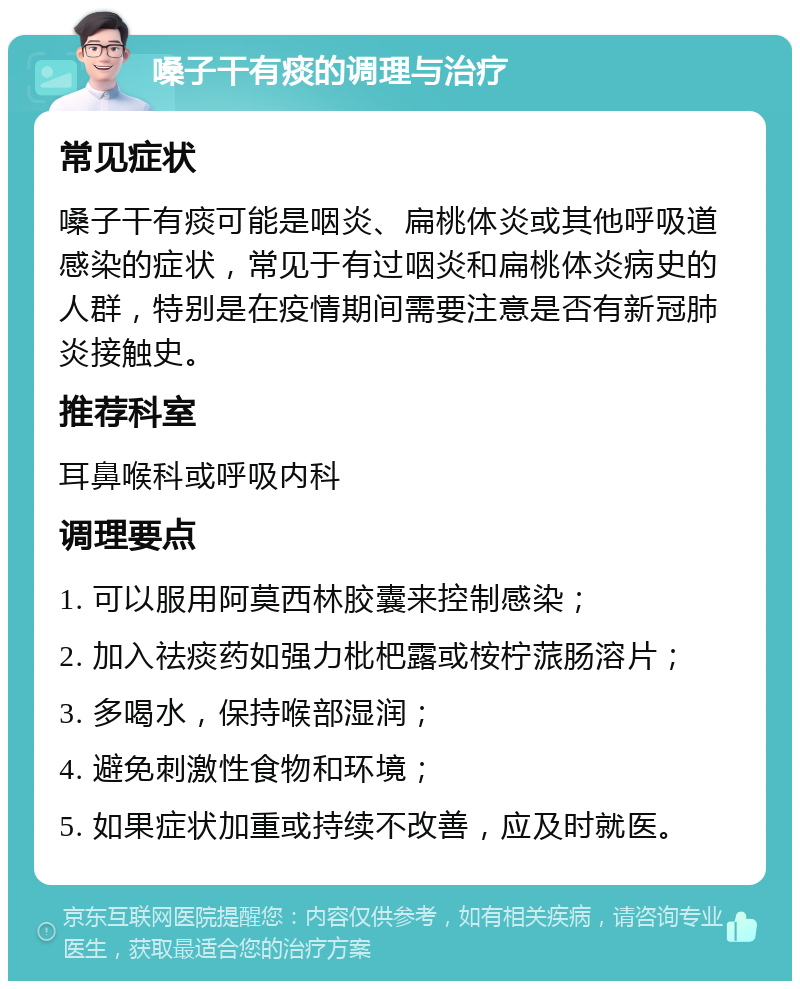 嗓子干有痰的调理与治疗 常见症状 嗓子干有痰可能是咽炎、扁桃体炎或其他呼吸道感染的症状，常见于有过咽炎和扁桃体炎病史的人群，特别是在疫情期间需要注意是否有新冠肺炎接触史。 推荐科室 耳鼻喉科或呼吸内科 调理要点 1. 可以服用阿莫西林胶囊来控制感染； 2. 加入祛痰药如强力枇杷露或桉柠蒎肠溶片； 3. 多喝水，保持喉部湿润； 4. 避免刺激性食物和环境； 5. 如果症状加重或持续不改善，应及时就医。