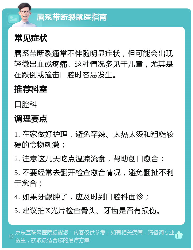 唇系带断裂就医指南 常见症状 唇系带断裂通常不伴随明显症状，但可能会出现轻微出血或疼痛。这种情况多见于儿童，尤其是在跌倒或撞击口腔时容易发生。 推荐科室 口腔科 调理要点 1. 在家做好护理，避免辛辣、太热太烫和粗糙较硬的食物刺激； 2. 注意这几天吃点温凉流食，帮助创口愈合； 3. 不要经常去翻开检查愈合情况，避免翻扯不利于愈合； 4. 如果牙龈肿了，应及时到口腔科面诊； 5. 建议拍X光片检查骨头、牙齿是否有损伤。