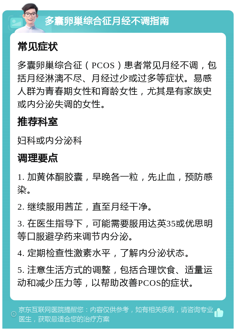 多囊卵巢综合征月经不调指南 常见症状 多囊卵巢综合征（PCOS）患者常见月经不调，包括月经淋漓不尽、月经过少或过多等症状。易感人群为青春期女性和育龄女性，尤其是有家族史或内分泌失调的女性。 推荐科室 妇科或内分泌科 调理要点 1. 加黄体酮胶囊，早晚各一粒，先止血，预防感染。 2. 继续服用茜芷，直至月经干净。 3. 在医生指导下，可能需要服用达英35或优思明等口服避孕药来调节内分泌。 4. 定期检查性激素水平，了解内分泌状态。 5. 注意生活方式的调整，包括合理饮食、适量运动和减少压力等，以帮助改善PCOS的症状。