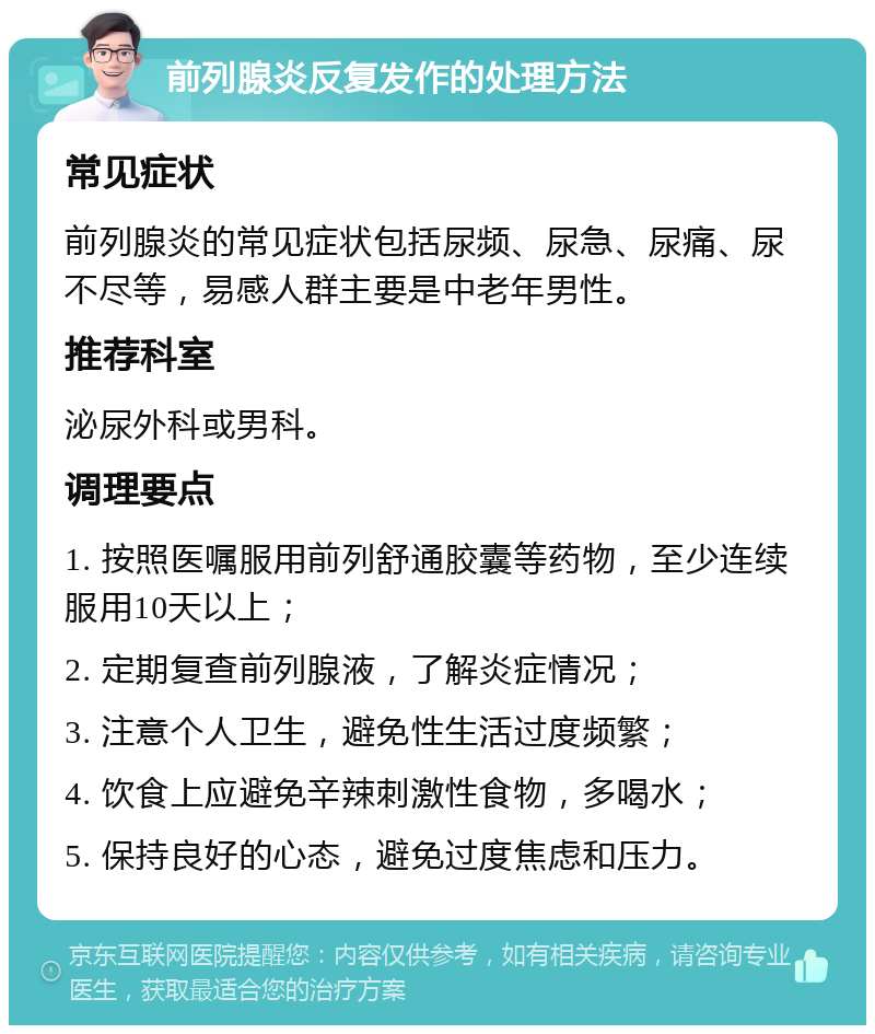 前列腺炎反复发作的处理方法 常见症状 前列腺炎的常见症状包括尿频、尿急、尿痛、尿不尽等，易感人群主要是中老年男性。 推荐科室 泌尿外科或男科。 调理要点 1. 按照医嘱服用前列舒通胶囊等药物，至少连续服用10天以上； 2. 定期复查前列腺液，了解炎症情况； 3. 注意个人卫生，避免性生活过度频繁； 4. 饮食上应避免辛辣刺激性食物，多喝水； 5. 保持良好的心态，避免过度焦虑和压力。