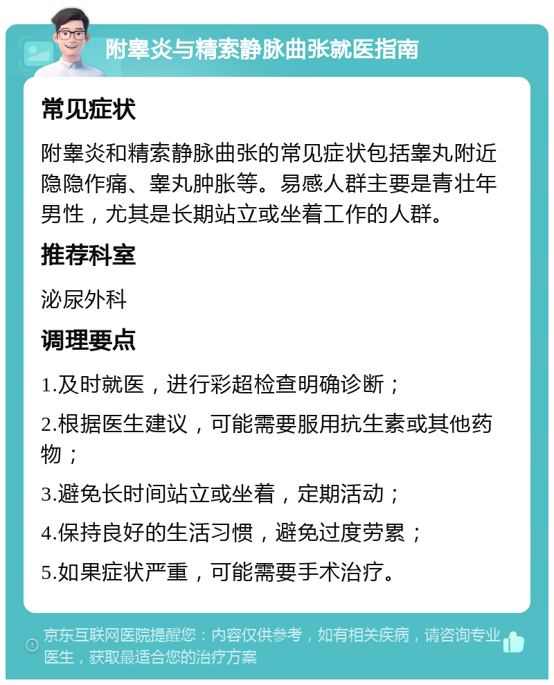 附睾炎与精索静脉曲张就医指南 常见症状 附睾炎和精索静脉曲张的常见症状包括睾丸附近隐隐作痛、睾丸肿胀等。易感人群主要是青壮年男性，尤其是长期站立或坐着工作的人群。 推荐科室 泌尿外科 调理要点 1.及时就医，进行彩超检查明确诊断； 2.根据医生建议，可能需要服用抗生素或其他药物； 3.避免长时间站立或坐着，定期活动； 4.保持良好的生活习惯，避免过度劳累； 5.如果症状严重，可能需要手术治疗。