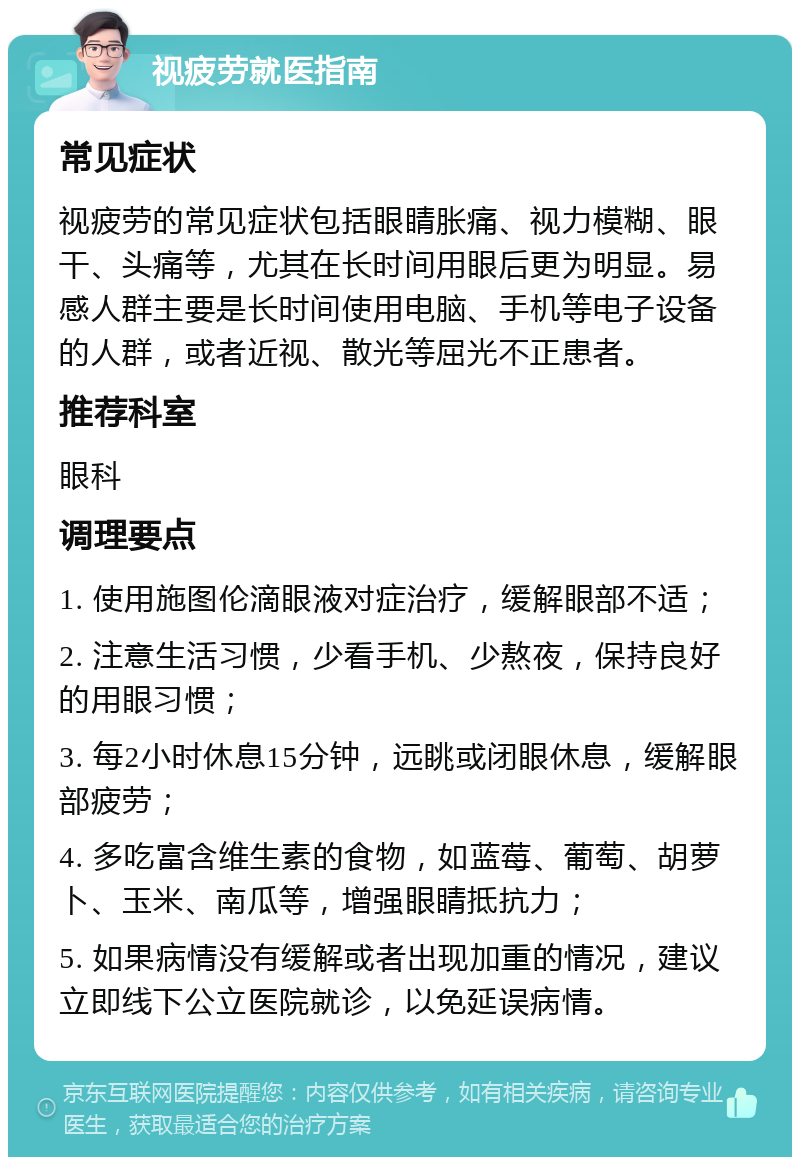 视疲劳就医指南 常见症状 视疲劳的常见症状包括眼睛胀痛、视力模糊、眼干、头痛等，尤其在长时间用眼后更为明显。易感人群主要是长时间使用电脑、手机等电子设备的人群，或者近视、散光等屈光不正患者。 推荐科室 眼科 调理要点 1. 使用施图伦滴眼液对症治疗，缓解眼部不适； 2. 注意生活习惯，少看手机、少熬夜，保持良好的用眼习惯； 3. 每2小时休息15分钟，远眺或闭眼休息，缓解眼部疲劳； 4. 多吃富含维生素的食物，如蓝莓、葡萄、胡萝卜、玉米、南瓜等，增强眼睛抵抗力； 5. 如果病情没有缓解或者出现加重的情况，建议立即线下公立医院就诊，以免延误病情。