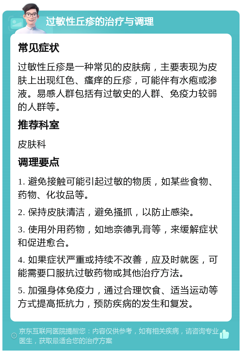 过敏性丘疹的治疗与调理 常见症状 过敏性丘疹是一种常见的皮肤病，主要表现为皮肤上出现红色、瘙痒的丘疹，可能伴有水疱或渗液。易感人群包括有过敏史的人群、免疫力较弱的人群等。 推荐科室 皮肤科 调理要点 1. 避免接触可能引起过敏的物质，如某些食物、药物、化妆品等。 2. 保持皮肤清洁，避免搔抓，以防止感染。 3. 使用外用药物，如地奈德乳膏等，来缓解症状和促进愈合。 4. 如果症状严重或持续不改善，应及时就医，可能需要口服抗过敏药物或其他治疗方法。 5. 加强身体免疫力，通过合理饮食、适当运动等方式提高抵抗力，预防疾病的发生和复发。