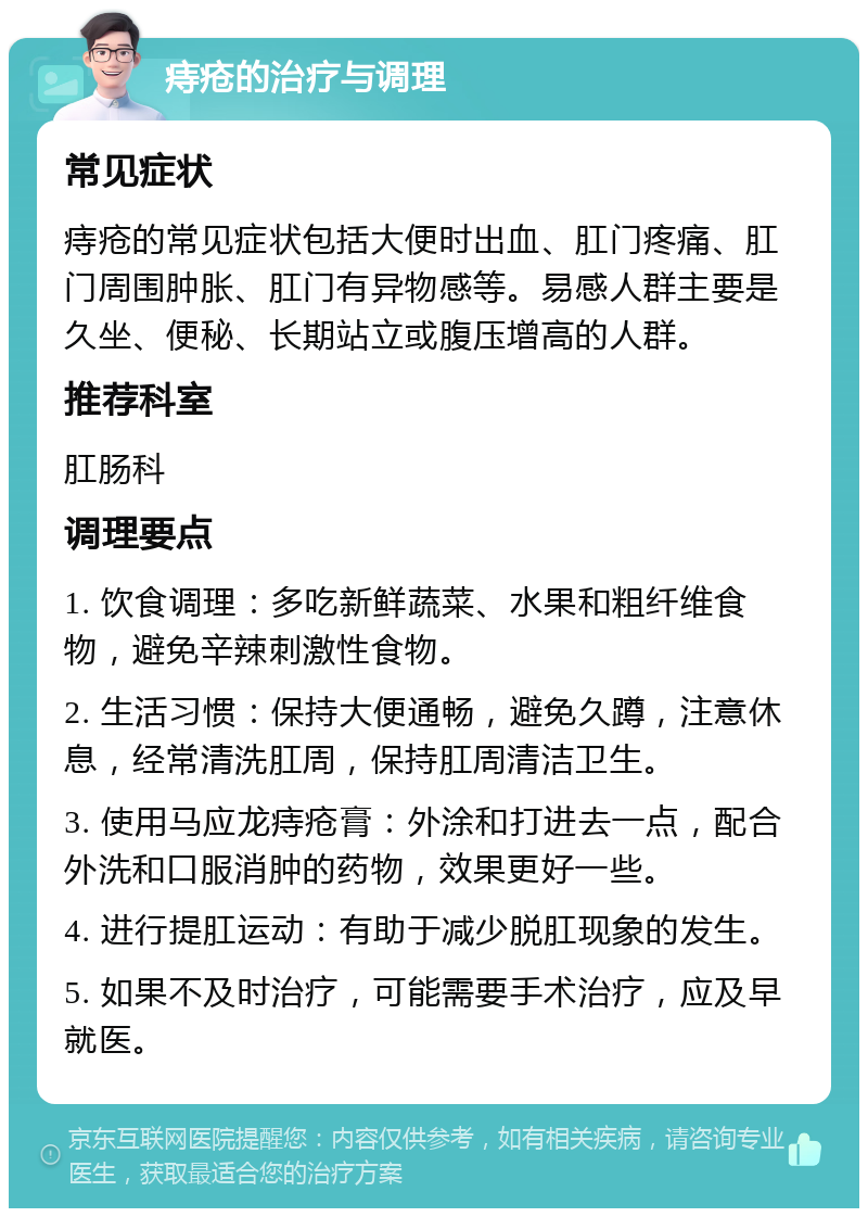 痔疮的治疗与调理 常见症状 痔疮的常见症状包括大便时出血、肛门疼痛、肛门周围肿胀、肛门有异物感等。易感人群主要是久坐、便秘、长期站立或腹压增高的人群。 推荐科室 肛肠科 调理要点 1. 饮食调理：多吃新鲜蔬菜、水果和粗纤维食物，避免辛辣刺激性食物。 2. 生活习惯：保持大便通畅，避免久蹲，注意休息，经常清洗肛周，保持肛周清洁卫生。 3. 使用马应龙痔疮膏：外涂和打进去一点，配合外洗和口服消肿的药物，效果更好一些。 4. 进行提肛运动：有助于减少脱肛现象的发生。 5. 如果不及时治疗，可能需要手术治疗，应及早就医。