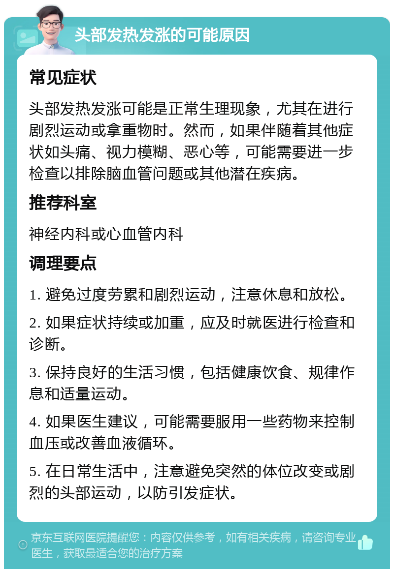 头部发热发涨的可能原因 常见症状 头部发热发涨可能是正常生理现象，尤其在进行剧烈运动或拿重物时。然而，如果伴随着其他症状如头痛、视力模糊、恶心等，可能需要进一步检查以排除脑血管问题或其他潜在疾病。 推荐科室 神经内科或心血管内科 调理要点 1. 避免过度劳累和剧烈运动，注意休息和放松。 2. 如果症状持续或加重，应及时就医进行检查和诊断。 3. 保持良好的生活习惯，包括健康饮食、规律作息和适量运动。 4. 如果医生建议，可能需要服用一些药物来控制血压或改善血液循环。 5. 在日常生活中，注意避免突然的体位改变或剧烈的头部运动，以防引发症状。