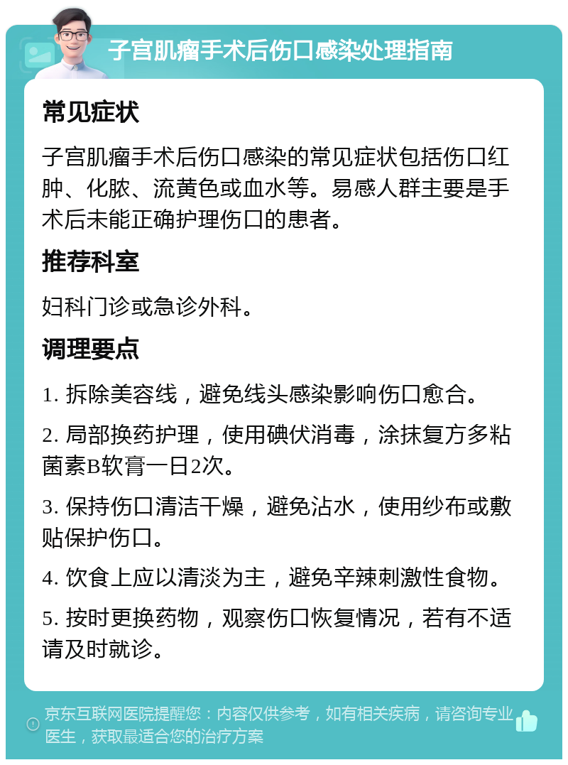 子宫肌瘤手术后伤口感染处理指南 常见症状 子宫肌瘤手术后伤口感染的常见症状包括伤口红肿、化脓、流黄色或血水等。易感人群主要是手术后未能正确护理伤口的患者。 推荐科室 妇科门诊或急诊外科。 调理要点 1. 拆除美容线，避免线头感染影响伤口愈合。 2. 局部换药护理，使用碘伏消毒，涂抹复方多粘菌素B软膏一日2次。 3. 保持伤口清洁干燥，避免沾水，使用纱布或敷贴保护伤口。 4. 饮食上应以清淡为主，避免辛辣刺激性食物。 5. 按时更换药物，观察伤口恢复情况，若有不适请及时就诊。