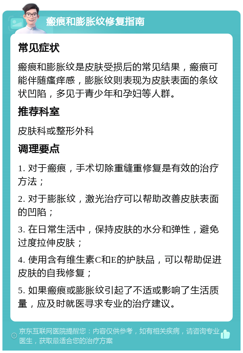 瘢痕和膨胀纹修复指南 常见症状 瘢痕和膨胀纹是皮肤受损后的常见结果，瘢痕可能伴随瘙痒感，膨胀纹则表现为皮肤表面的条纹状凹陷，多见于青少年和孕妇等人群。 推荐科室 皮肤科或整形外科 调理要点 1. 对于瘢痕，手术切除重缝重修复是有效的治疗方法； 2. 对于膨胀纹，激光治疗可以帮助改善皮肤表面的凹陷； 3. 在日常生活中，保持皮肤的水分和弹性，避免过度拉伸皮肤； 4. 使用含有维生素C和E的护肤品，可以帮助促进皮肤的自我修复； 5. 如果瘢痕或膨胀纹引起了不适或影响了生活质量，应及时就医寻求专业的治疗建议。