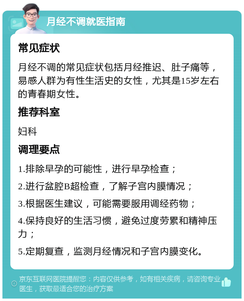 月经不调就医指南 常见症状 月经不调的常见症状包括月经推迟、肚子痛等，易感人群为有性生活史的女性，尤其是15岁左右的青春期女性。 推荐科室 妇科 调理要点 1.排除早孕的可能性，进行早孕检查； 2.进行盆腔B超检查，了解子宫内膜情况； 3.根据医生建议，可能需要服用调经药物； 4.保持良好的生活习惯，避免过度劳累和精神压力； 5.定期复查，监测月经情况和子宫内膜变化。