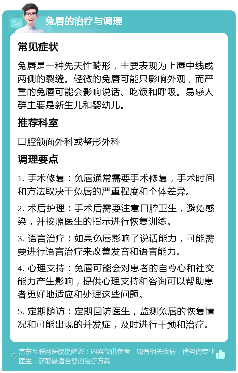 兔唇的治疗与调理 常见症状 兔唇是一种先天性畸形，主要表现为上唇中线或两侧的裂缝。轻微的兔唇可能只影响外观，而严重的兔唇可能会影响说话、吃饭和呼吸。易感人群主要是新生儿和婴幼儿。 推荐科室 口腔颌面外科或整形外科 调理要点 1. 手术修复：兔唇通常需要手术修复，手术时间和方法取决于兔唇的严重程度和个体差异。 2. 术后护理：手术后需要注意口腔卫生，避免感染，并按照医生的指示进行恢复训练。 3. 语言治疗：如果兔唇影响了说话能力，可能需要进行语言治疗来改善发音和语言能力。 4. 心理支持：兔唇可能会对患者的自尊心和社交能力产生影响，提供心理支持和咨询可以帮助患者更好地适应和处理这些问题。 5. 定期随访：定期回访医生，监测兔唇的恢复情况和可能出现的并发症，及时进行干预和治疗。