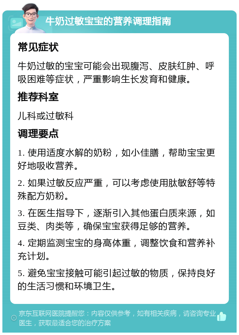 牛奶过敏宝宝的营养调理指南 常见症状 牛奶过敏的宝宝可能会出现腹泻、皮肤红肿、呼吸困难等症状，严重影响生长发育和健康。 推荐科室 儿科或过敏科 调理要点 1. 使用适度水解的奶粉，如小佳膳，帮助宝宝更好地吸收营养。 2. 如果过敏反应严重，可以考虑使用肽敏舒等特殊配方奶粉。 3. 在医生指导下，逐渐引入其他蛋白质来源，如豆类、肉类等，确保宝宝获得足够的营养。 4. 定期监测宝宝的身高体重，调整饮食和营养补充计划。 5. 避免宝宝接触可能引起过敏的物质，保持良好的生活习惯和环境卫生。