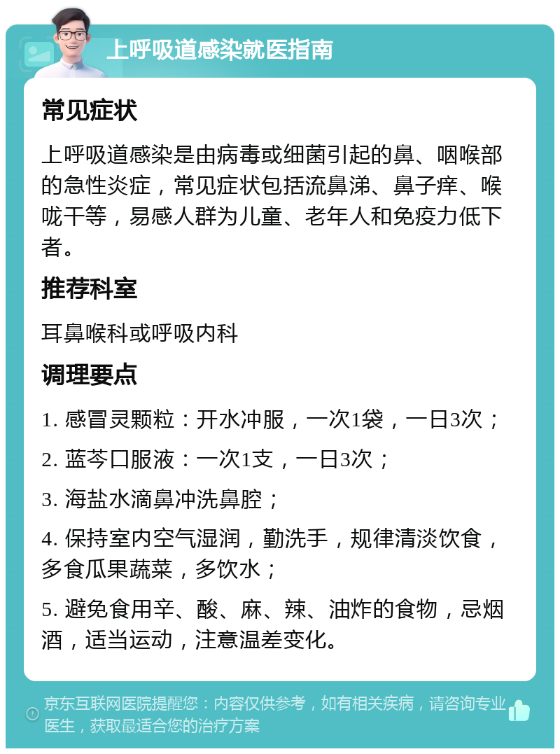 上呼吸道感染就医指南 常见症状 上呼吸道感染是由病毒或细菌引起的鼻、咽喉部的急性炎症，常见症状包括流鼻涕、鼻子痒、喉咙干等，易感人群为儿童、老年人和免疫力低下者。 推荐科室 耳鼻喉科或呼吸内科 调理要点 1. 感冒灵颗粒：开水冲服，一次1袋，一日3次； 2. 蓝芩口服液：一次1支，一日3次； 3. 海盐水滴鼻冲洗鼻腔； 4. 保持室内空气湿润，勤洗手，规律清淡饮食，多食瓜果蔬菜，多饮水； 5. 避免食用辛、酸、麻、辣、油炸的食物，忌烟酒，适当运动，注意温差变化。