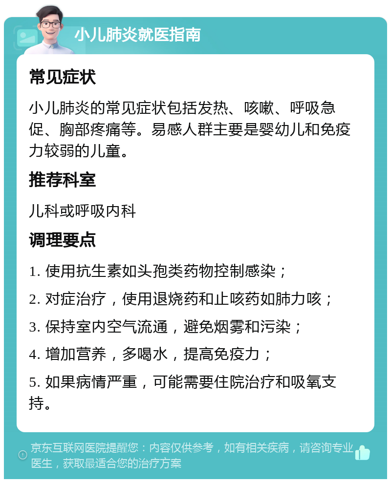 小儿肺炎就医指南 常见症状 小儿肺炎的常见症状包括发热、咳嗽、呼吸急促、胸部疼痛等。易感人群主要是婴幼儿和免疫力较弱的儿童。 推荐科室 儿科或呼吸内科 调理要点 1. 使用抗生素如头孢类药物控制感染； 2. 对症治疗，使用退烧药和止咳药如肺力咳； 3. 保持室内空气流通，避免烟雾和污染； 4. 增加营养，多喝水，提高免疫力； 5. 如果病情严重，可能需要住院治疗和吸氧支持。