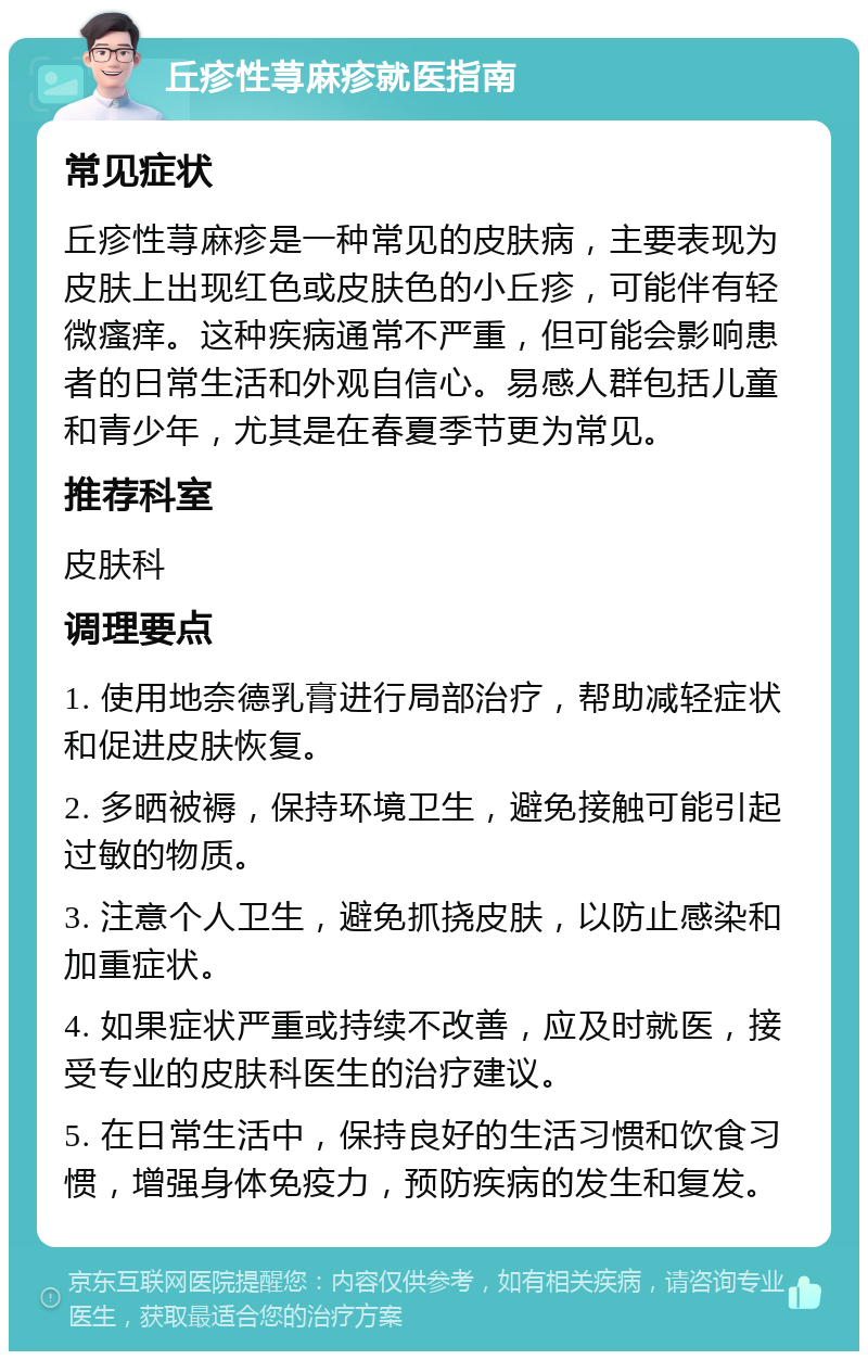 丘疹性荨麻疹就医指南 常见症状 丘疹性荨麻疹是一种常见的皮肤病，主要表现为皮肤上出现红色或皮肤色的小丘疹，可能伴有轻微瘙痒。这种疾病通常不严重，但可能会影响患者的日常生活和外观自信心。易感人群包括儿童和青少年，尤其是在春夏季节更为常见。 推荐科室 皮肤科 调理要点 1. 使用地奈德乳膏进行局部治疗，帮助减轻症状和促进皮肤恢复。 2. 多晒被褥，保持环境卫生，避免接触可能引起过敏的物质。 3. 注意个人卫生，避免抓挠皮肤，以防止感染和加重症状。 4. 如果症状严重或持续不改善，应及时就医，接受专业的皮肤科医生的治疗建议。 5. 在日常生活中，保持良好的生活习惯和饮食习惯，增强身体免疫力，预防疾病的发生和复发。