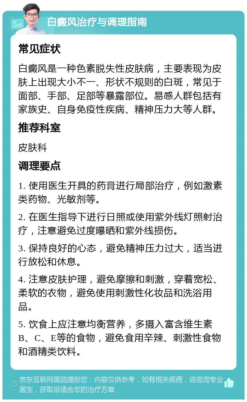 白癜风治疗与调理指南 常见症状 白癜风是一种色素脱失性皮肤病，主要表现为皮肤上出现大小不一、形状不规则的白斑，常见于面部、手部、足部等暴露部位。易感人群包括有家族史、自身免疫性疾病、精神压力大等人群。 推荐科室 皮肤科 调理要点 1. 使用医生开具的药膏进行局部治疗，例如激素类药物、光敏剂等。 2. 在医生指导下进行日照或使用紫外线灯照射治疗，注意避免过度曝晒和紫外线损伤。 3. 保持良好的心态，避免精神压力过大，适当进行放松和休息。 4. 注意皮肤护理，避免摩擦和刺激，穿着宽松、柔软的衣物，避免使用刺激性化妆品和洗浴用品。 5. 饮食上应注意均衡营养，多摄入富含维生素B、C、E等的食物，避免食用辛辣、刺激性食物和酒精类饮料。