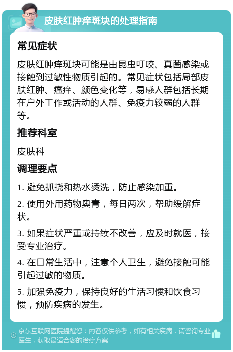 皮肤红肿痒斑块的处理指南 常见症状 皮肤红肿痒斑块可能是由昆虫叮咬、真菌感染或接触到过敏性物质引起的。常见症状包括局部皮肤红肿、瘙痒、颜色变化等，易感人群包括长期在户外工作或活动的人群、免疫力较弱的人群等。 推荐科室 皮肤科 调理要点 1. 避免抓挠和热水烫洗，防止感染加重。 2. 使用外用药物奥青，每日两次，帮助缓解症状。 3. 如果症状严重或持续不改善，应及时就医，接受专业治疗。 4. 在日常生活中，注意个人卫生，避免接触可能引起过敏的物质。 5. 加强免疫力，保持良好的生活习惯和饮食习惯，预防疾病的发生。