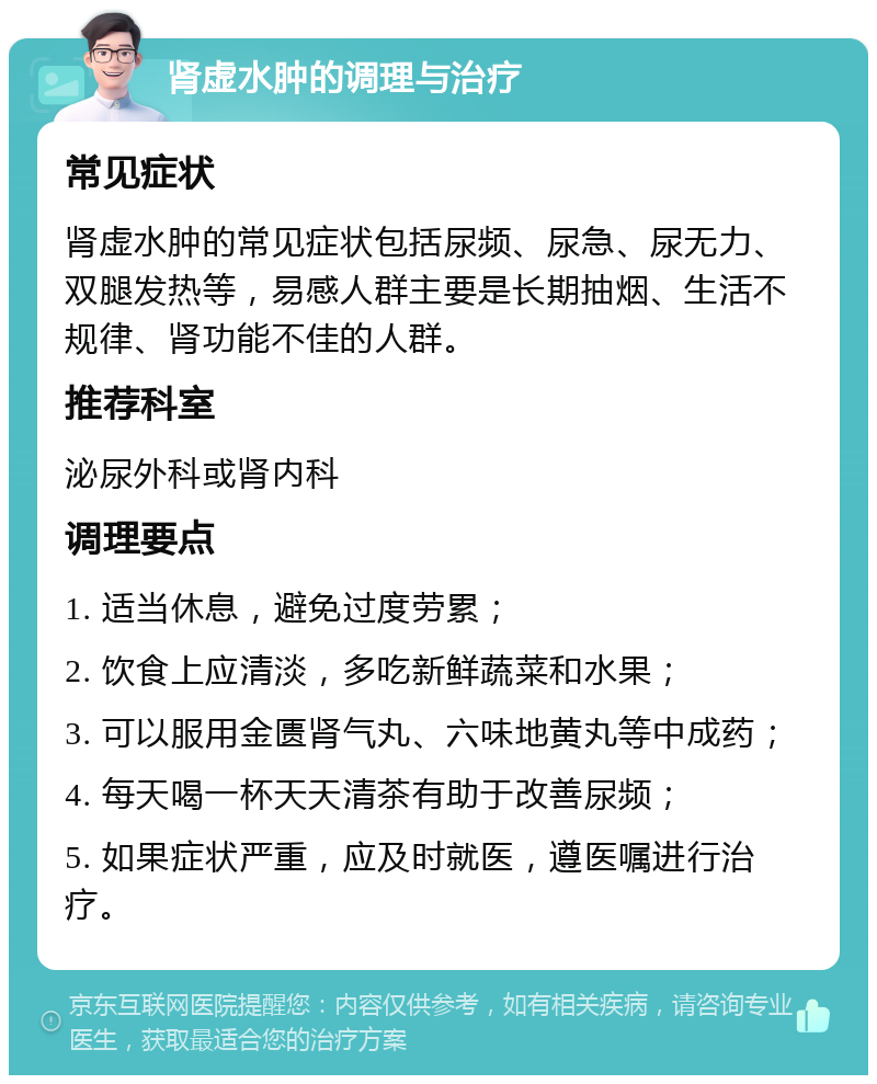 肾虚水肿的调理与治疗 常见症状 肾虚水肿的常见症状包括尿频、尿急、尿无力、双腿发热等，易感人群主要是长期抽烟、生活不规律、肾功能不佳的人群。 推荐科室 泌尿外科或肾内科 调理要点 1. 适当休息，避免过度劳累； 2. 饮食上应清淡，多吃新鲜蔬菜和水果； 3. 可以服用金匮肾气丸、六味地黄丸等中成药； 4. 每天喝一杯天天清茶有助于改善尿频； 5. 如果症状严重，应及时就医，遵医嘱进行治疗。