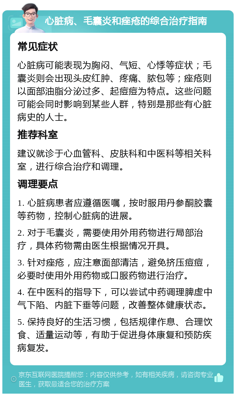 心脏病、毛囊炎和痤疮的综合治疗指南 常见症状 心脏病可能表现为胸闷、气短、心悸等症状；毛囊炎则会出现头皮红肿、疼痛、脓包等；痤疮则以面部油脂分泌过多、起痘痘为特点。这些问题可能会同时影响到某些人群，特别是那些有心脏病史的人士。 推荐科室 建议就诊于心血管科、皮肤科和中医科等相关科室，进行综合治疗和调理。 调理要点 1. 心脏病患者应遵循医嘱，按时服用丹参酮胶囊等药物，控制心脏病的进展。 2. 对于毛囊炎，需要使用外用药物进行局部治疗，具体药物需由医生根据情况开具。 3. 针对痤疮，应注意面部清洁，避免挤压痘痘，必要时使用外用药物或口服药物进行治疗。 4. 在中医科的指导下，可以尝试中药调理脾虚中气下陷、内脏下垂等问题，改善整体健康状态。 5. 保持良好的生活习惯，包括规律作息、合理饮食、适量运动等，有助于促进身体康复和预防疾病复发。