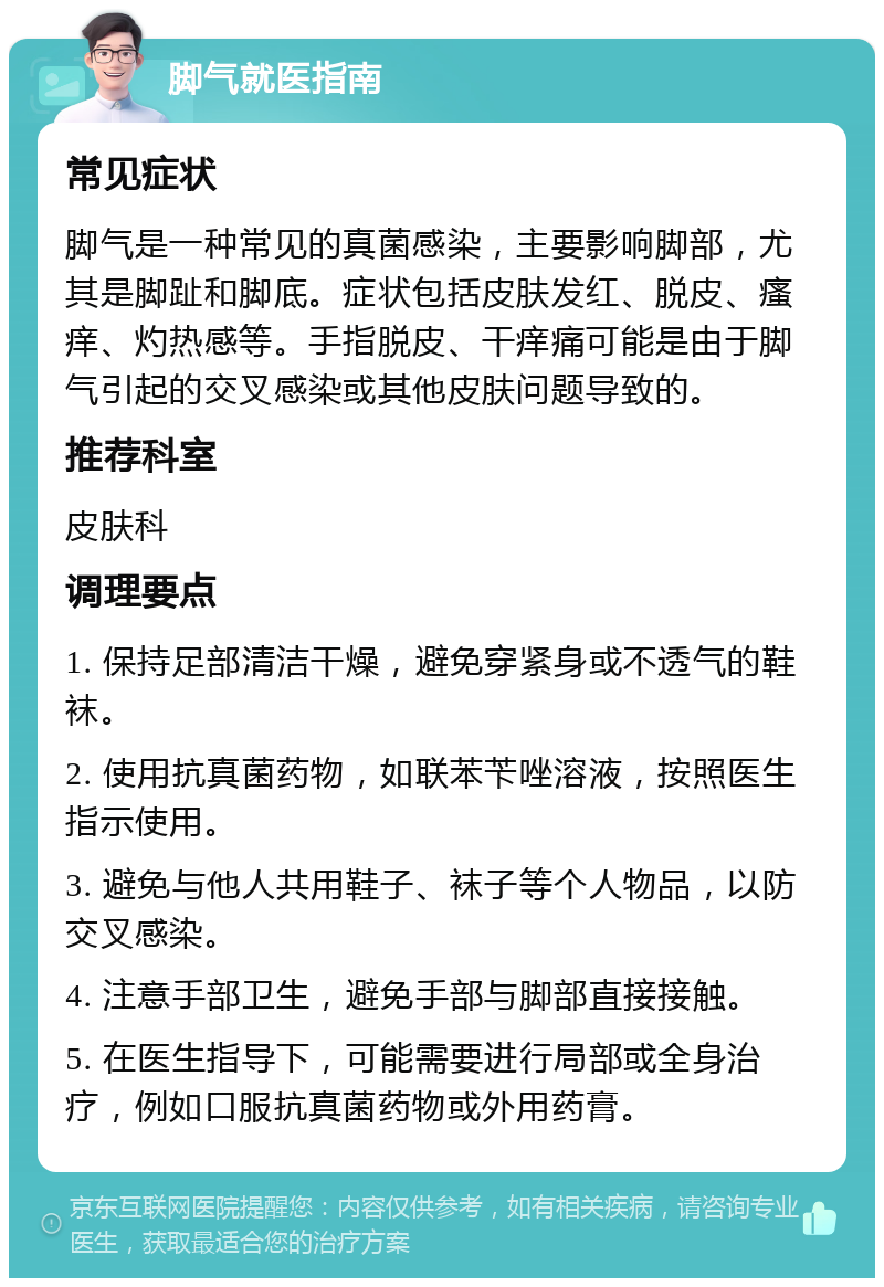 脚气就医指南 常见症状 脚气是一种常见的真菌感染，主要影响脚部，尤其是脚趾和脚底。症状包括皮肤发红、脱皮、瘙痒、灼热感等。手指脱皮、干痒痛可能是由于脚气引起的交叉感染或其他皮肤问题导致的。 推荐科室 皮肤科 调理要点 1. 保持足部清洁干燥，避免穿紧身或不透气的鞋袜。 2. 使用抗真菌药物，如联苯苄唑溶液，按照医生指示使用。 3. 避免与他人共用鞋子、袜子等个人物品，以防交叉感染。 4. 注意手部卫生，避免手部与脚部直接接触。 5. 在医生指导下，可能需要进行局部或全身治疗，例如口服抗真菌药物或外用药膏。