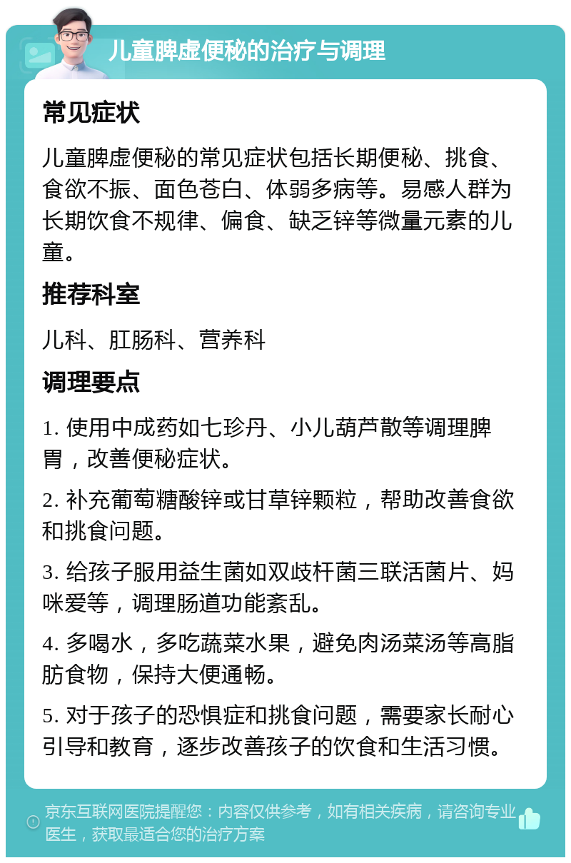 儿童脾虚便秘的治疗与调理 常见症状 儿童脾虚便秘的常见症状包括长期便秘、挑食、食欲不振、面色苍白、体弱多病等。易感人群为长期饮食不规律、偏食、缺乏锌等微量元素的儿童。 推荐科室 儿科、肛肠科、营养科 调理要点 1. 使用中成药如七珍丹、小儿葫芦散等调理脾胃，改善便秘症状。 2. 补充葡萄糖酸锌或甘草锌颗粒，帮助改善食欲和挑食问题。 3. 给孩子服用益生菌如双歧杆菌三联活菌片、妈咪爱等，调理肠道功能紊乱。 4. 多喝水，多吃蔬菜水果，避免肉汤菜汤等高脂肪食物，保持大便通畅。 5. 对于孩子的恐惧症和挑食问题，需要家长耐心引导和教育，逐步改善孩子的饮食和生活习惯。