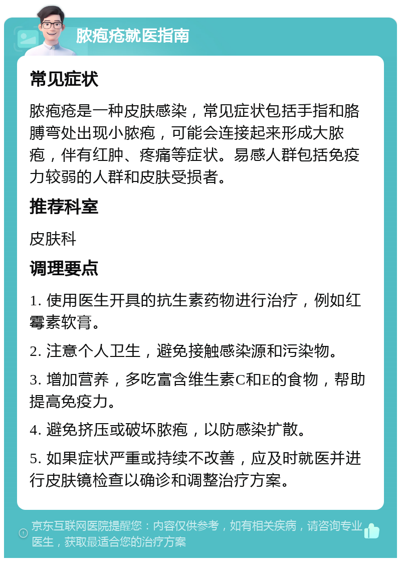 脓疱疮就医指南 常见症状 脓疱疮是一种皮肤感染，常见症状包括手指和胳膊弯处出现小脓疱，可能会连接起来形成大脓疱，伴有红肿、疼痛等症状。易感人群包括免疫力较弱的人群和皮肤受损者。 推荐科室 皮肤科 调理要点 1. 使用医生开具的抗生素药物进行治疗，例如红霉素软膏。 2. 注意个人卫生，避免接触感染源和污染物。 3. 增加营养，多吃富含维生素C和E的食物，帮助提高免疫力。 4. 避免挤压或破坏脓疱，以防感染扩散。 5. 如果症状严重或持续不改善，应及时就医并进行皮肤镜检查以确诊和调整治疗方案。