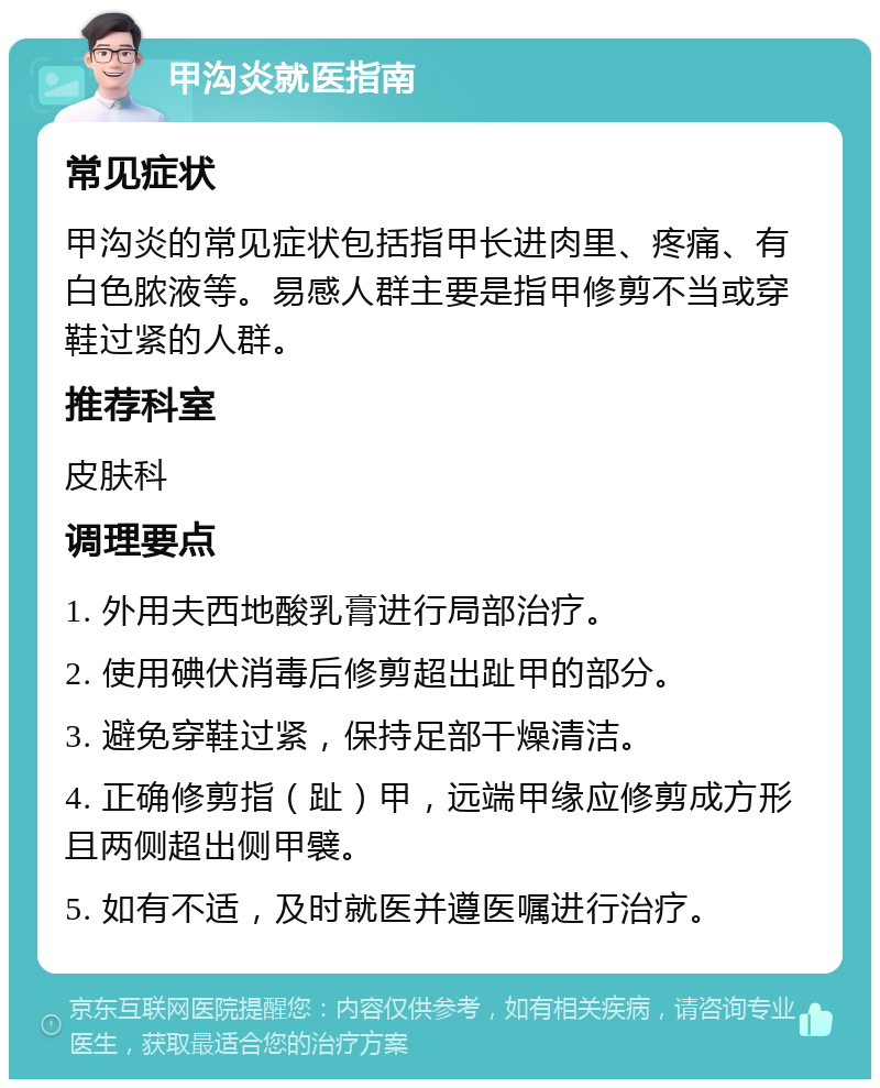 甲沟炎就医指南 常见症状 甲沟炎的常见症状包括指甲长进肉里、疼痛、有白色脓液等。易感人群主要是指甲修剪不当或穿鞋过紧的人群。 推荐科室 皮肤科 调理要点 1. 外用夫西地酸乳膏进行局部治疗。 2. 使用碘伏消毒后修剪超出趾甲的部分。 3. 避免穿鞋过紧，保持足部干燥清洁。 4. 正确修剪指（趾）甲，远端甲缘应修剪成方形且两侧超出侧甲襞。 5. 如有不适，及时就医并遵医嘱进行治疗。