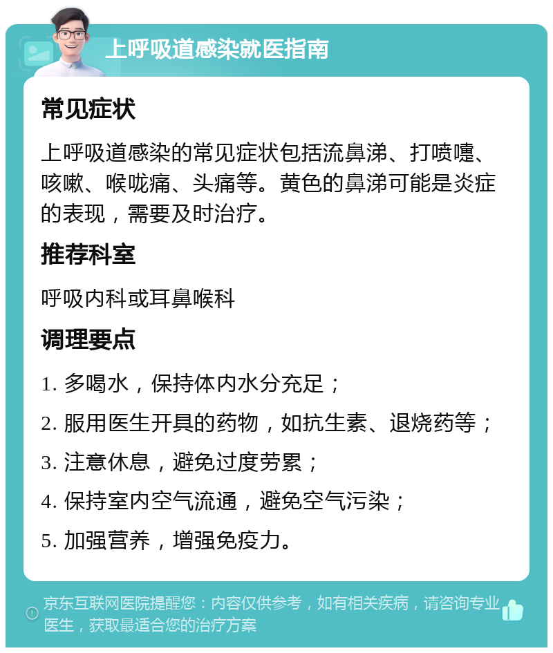 上呼吸道感染就医指南 常见症状 上呼吸道感染的常见症状包括流鼻涕、打喷嚏、咳嗽、喉咙痛、头痛等。黄色的鼻涕可能是炎症的表现，需要及时治疗。 推荐科室 呼吸内科或耳鼻喉科 调理要点 1. 多喝水，保持体内水分充足； 2. 服用医生开具的药物，如抗生素、退烧药等； 3. 注意休息，避免过度劳累； 4. 保持室内空气流通，避免空气污染； 5. 加强营养，增强免疫力。