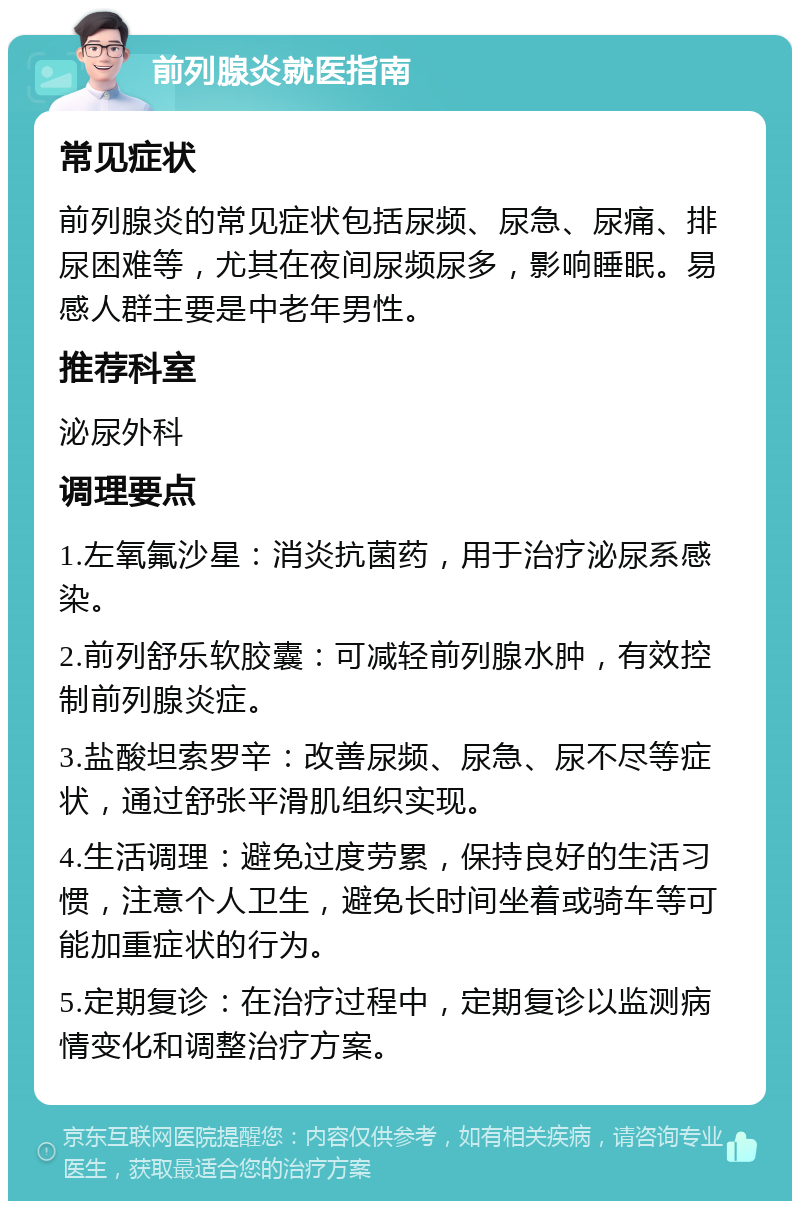 前列腺炎就医指南 常见症状 前列腺炎的常见症状包括尿频、尿急、尿痛、排尿困难等，尤其在夜间尿频尿多，影响睡眠。易感人群主要是中老年男性。 推荐科室 泌尿外科 调理要点 1.左氧氟沙星：消炎抗菌药，用于治疗泌尿系感染。 2.前列舒乐软胶囊：可减轻前列腺水肿，有效控制前列腺炎症。 3.盐酸坦索罗辛：改善尿频、尿急、尿不尽等症状，通过舒张平滑肌组织实现。 4.生活调理：避免过度劳累，保持良好的生活习惯，注意个人卫生，避免长时间坐着或骑车等可能加重症状的行为。 5.定期复诊：在治疗过程中，定期复诊以监测病情变化和调整治疗方案。