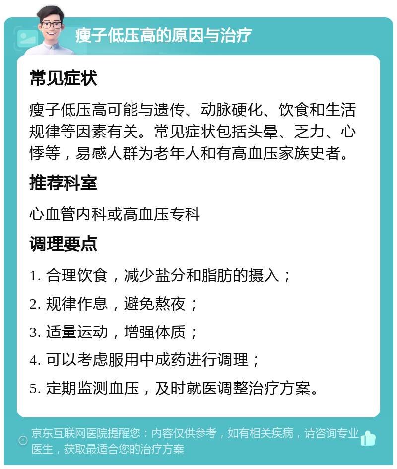 瘦子低压高的原因与治疗 常见症状 瘦子低压高可能与遗传、动脉硬化、饮食和生活规律等因素有关。常见症状包括头晕、乏力、心悸等，易感人群为老年人和有高血压家族史者。 推荐科室 心血管内科或高血压专科 调理要点 1. 合理饮食，减少盐分和脂肪的摄入； 2. 规律作息，避免熬夜； 3. 适量运动，增强体质； 4. 可以考虑服用中成药进行调理； 5. 定期监测血压，及时就医调整治疗方案。