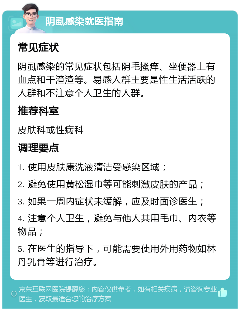 阴虱感染就医指南 常见症状 阴虱感染的常见症状包括阴毛搔痒、坐便器上有血点和干渣渣等。易感人群主要是性生活活跃的人群和不注意个人卫生的人群。 推荐科室 皮肤科或性病科 调理要点 1. 使用皮肤康洗液清洁受感染区域； 2. 避免使用黄松湿巾等可能刺激皮肤的产品； 3. 如果一周内症状未缓解，应及时面诊医生； 4. 注意个人卫生，避免与他人共用毛巾、内衣等物品； 5. 在医生的指导下，可能需要使用外用药物如林丹乳膏等进行治疗。