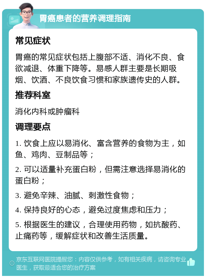 胃癌患者的营养调理指南 常见症状 胃癌的常见症状包括上腹部不适、消化不良、食欲减退、体重下降等。易感人群主要是长期吸烟、饮酒、不良饮食习惯和家族遗传史的人群。 推荐科室 消化内科或肿瘤科 调理要点 1. 饮食上应以易消化、富含营养的食物为主，如鱼、鸡肉、豆制品等； 2. 可以适量补充蛋白粉，但需注意选择易消化的蛋白粉； 3. 避免辛辣、油腻、刺激性食物； 4. 保持良好的心态，避免过度焦虑和压力； 5. 根据医生的建议，合理使用药物，如抗酸药、止痛药等，缓解症状和改善生活质量。