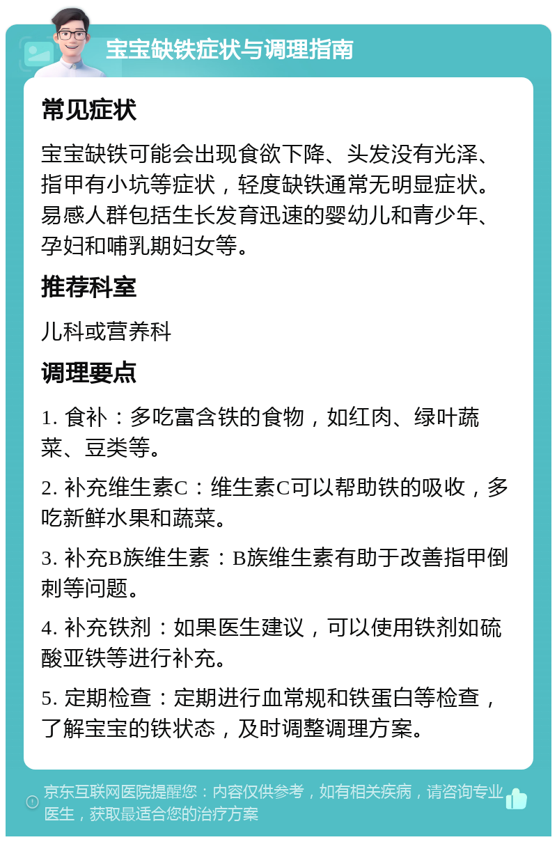 宝宝缺铁症状与调理指南 常见症状 宝宝缺铁可能会出现食欲下降、头发没有光泽、指甲有小坑等症状，轻度缺铁通常无明显症状。易感人群包括生长发育迅速的婴幼儿和青少年、孕妇和哺乳期妇女等。 推荐科室 儿科或营养科 调理要点 1. 食补：多吃富含铁的食物，如红肉、绿叶蔬菜、豆类等。 2. 补充维生素C：维生素C可以帮助铁的吸收，多吃新鲜水果和蔬菜。 3. 补充B族维生素：B族维生素有助于改善指甲倒刺等问题。 4. 补充铁剂：如果医生建议，可以使用铁剂如硫酸亚铁等进行补充。 5. 定期检查：定期进行血常规和铁蛋白等检查，了解宝宝的铁状态，及时调整调理方案。