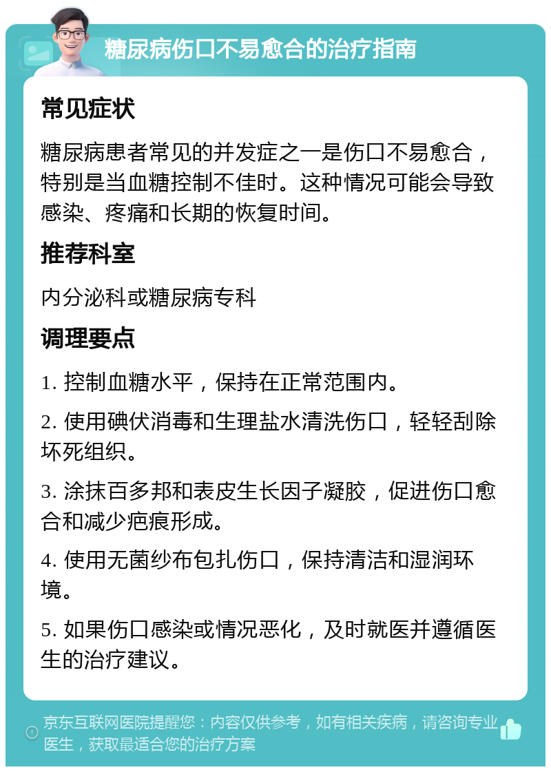 糖尿病伤口不易愈合的治疗指南 常见症状 糖尿病患者常见的并发症之一是伤口不易愈合，特别是当血糖控制不佳时。这种情况可能会导致感染、疼痛和长期的恢复时间。 推荐科室 内分泌科或糖尿病专科 调理要点 1. 控制血糖水平，保持在正常范围内。 2. 使用碘伏消毒和生理盐水清洗伤口，轻轻刮除坏死组织。 3. 涂抹百多邦和表皮生长因子凝胶，促进伤口愈合和减少疤痕形成。 4. 使用无菌纱布包扎伤口，保持清洁和湿润环境。 5. 如果伤口感染或情况恶化，及时就医并遵循医生的治疗建议。