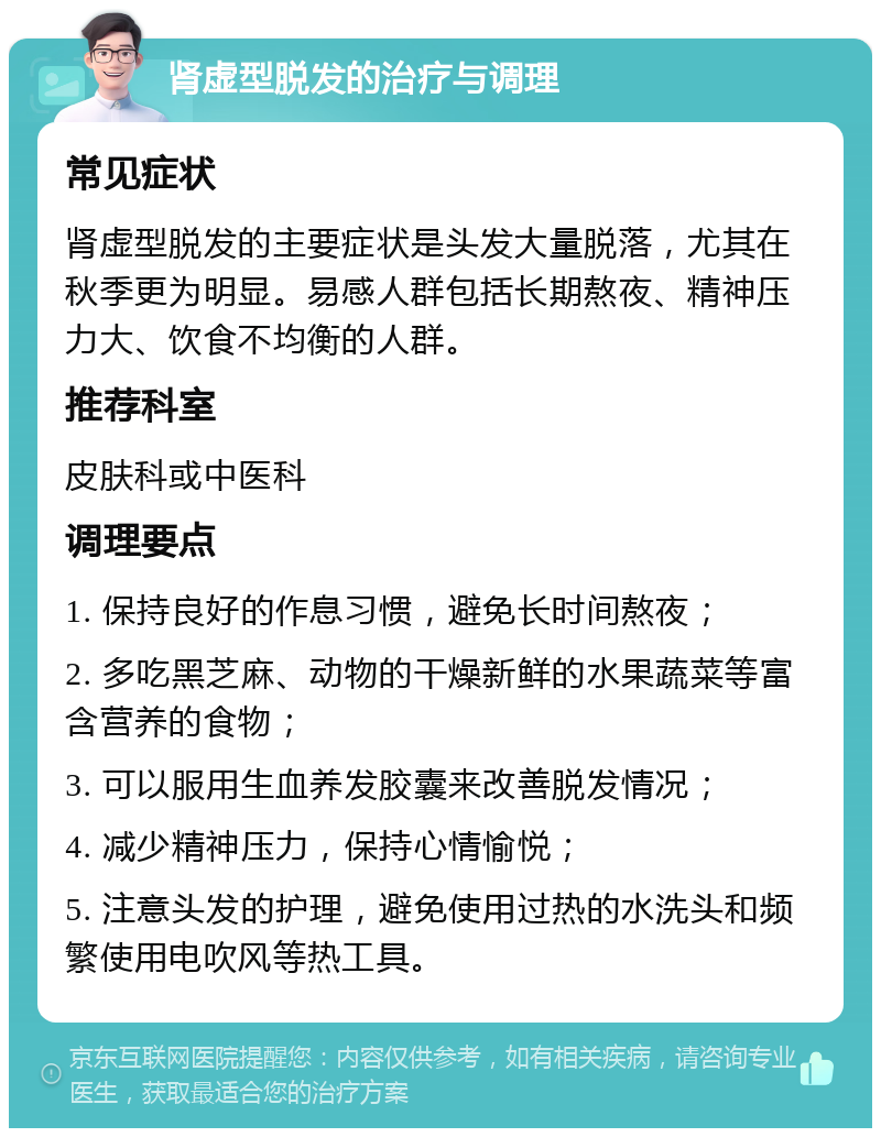 肾虚型脱发的治疗与调理 常见症状 肾虚型脱发的主要症状是头发大量脱落，尤其在秋季更为明显。易感人群包括长期熬夜、精神压力大、饮食不均衡的人群。 推荐科室 皮肤科或中医科 调理要点 1. 保持良好的作息习惯，避免长时间熬夜； 2. 多吃黑芝麻、动物的干燥新鲜的水果蔬菜等富含营养的食物； 3. 可以服用生血养发胶囊来改善脱发情况； 4. 减少精神压力，保持心情愉悦； 5. 注意头发的护理，避免使用过热的水洗头和频繁使用电吹风等热工具。